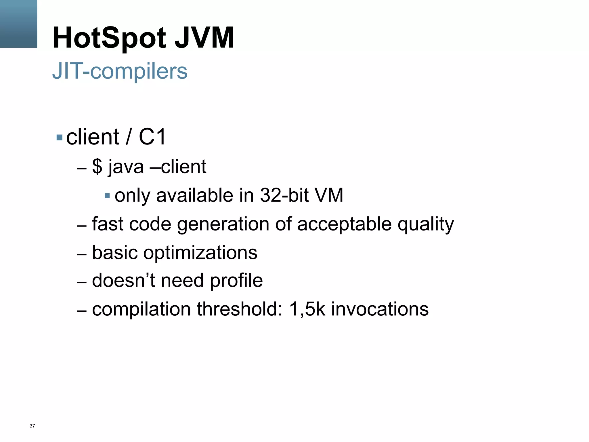 37
HotSpot JVM
§ client / C1
–  $ java –client
§ only available in 32-bit VM
–  fast code generation of acceptable quality
–  basic optimizations
–  doesn’t need profile
–  compilation threshold: 1,5k invocations
JIT-compilers
 