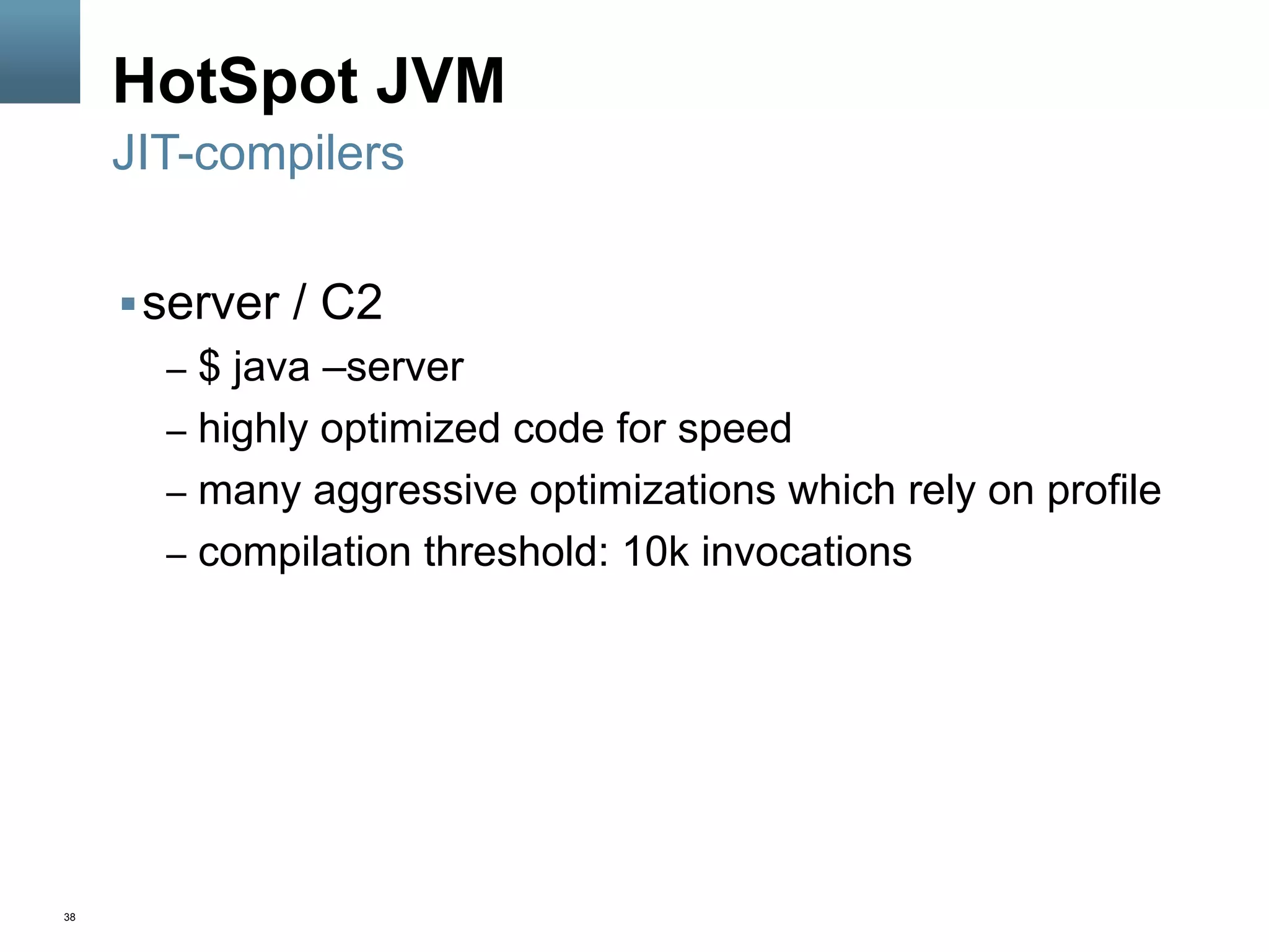 38
HotSpot JVM
§ server / C2
–  $ java –server
–  highly optimized code for speed
–  many aggressive optimizations which rely on profile
–  compilation threshold: 10k invocations
JIT-compilers
 