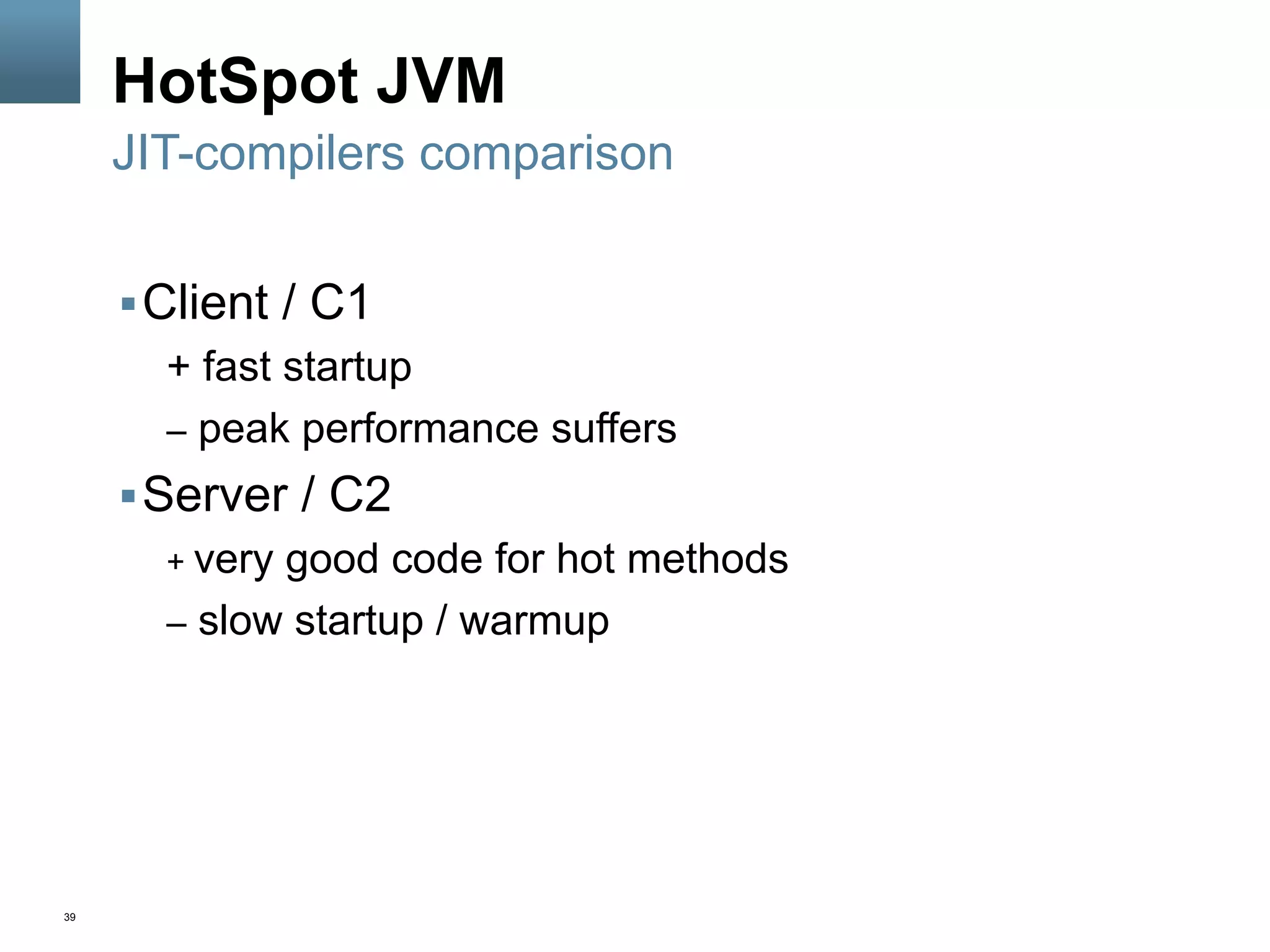 39
HotSpot JVM
§ Client / C1
+ fast startup
–  peak performance suffers
§ Server / C2
+ very good code for hot methods
–  slow startup / warmup
JIT-compilers comparison
 