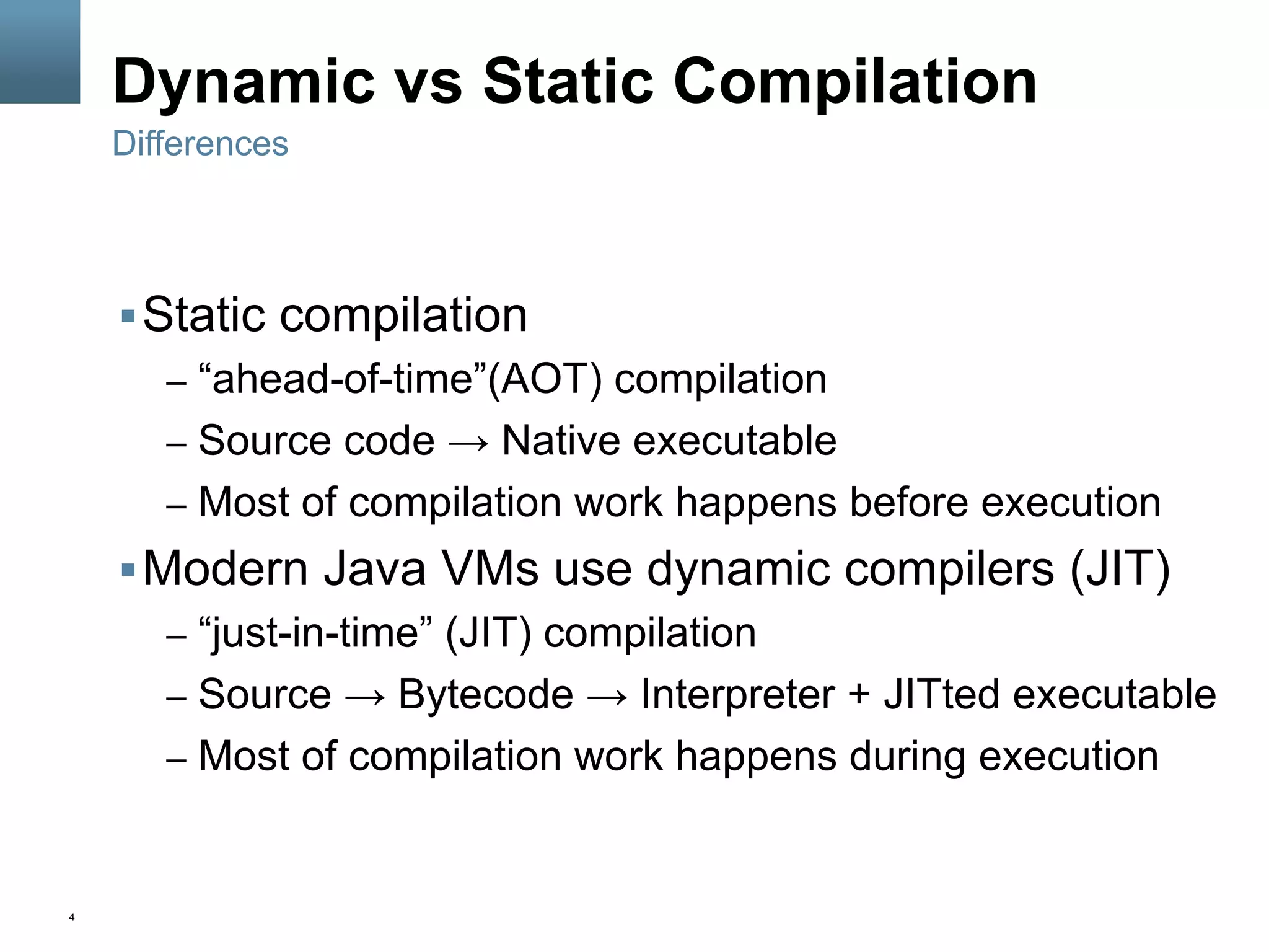 4
Dynamic vs Static Compilation
§ Static compilation
–  “ahead-of-time”(AOT) compilation
–  Source code → Native executable
–  Most of compilation work happens before execution
§ Modern Java VMs use dynamic compilers (JIT)
–  “just-in-time” (JIT) compilation
–  Source → Bytecode → Interpreter + JITted executable
–  Most of compilation work happens during execution
Differences
 