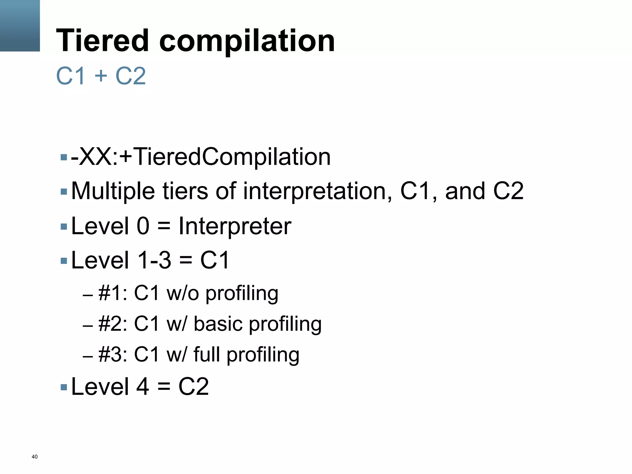 40
Tiered compilation
§ -XX:+TieredCompilation
§ Multiple tiers of interpretation, C1, and C2
§ Level 0 = Interpreter
§ Level 1-3 = C1
–  #1: C1 w/o profiling
–  #2: C1 w/ basic profiling
–  #3: C1 w/ full profiling
§ Level 4 = C2
C1 + C2
 
