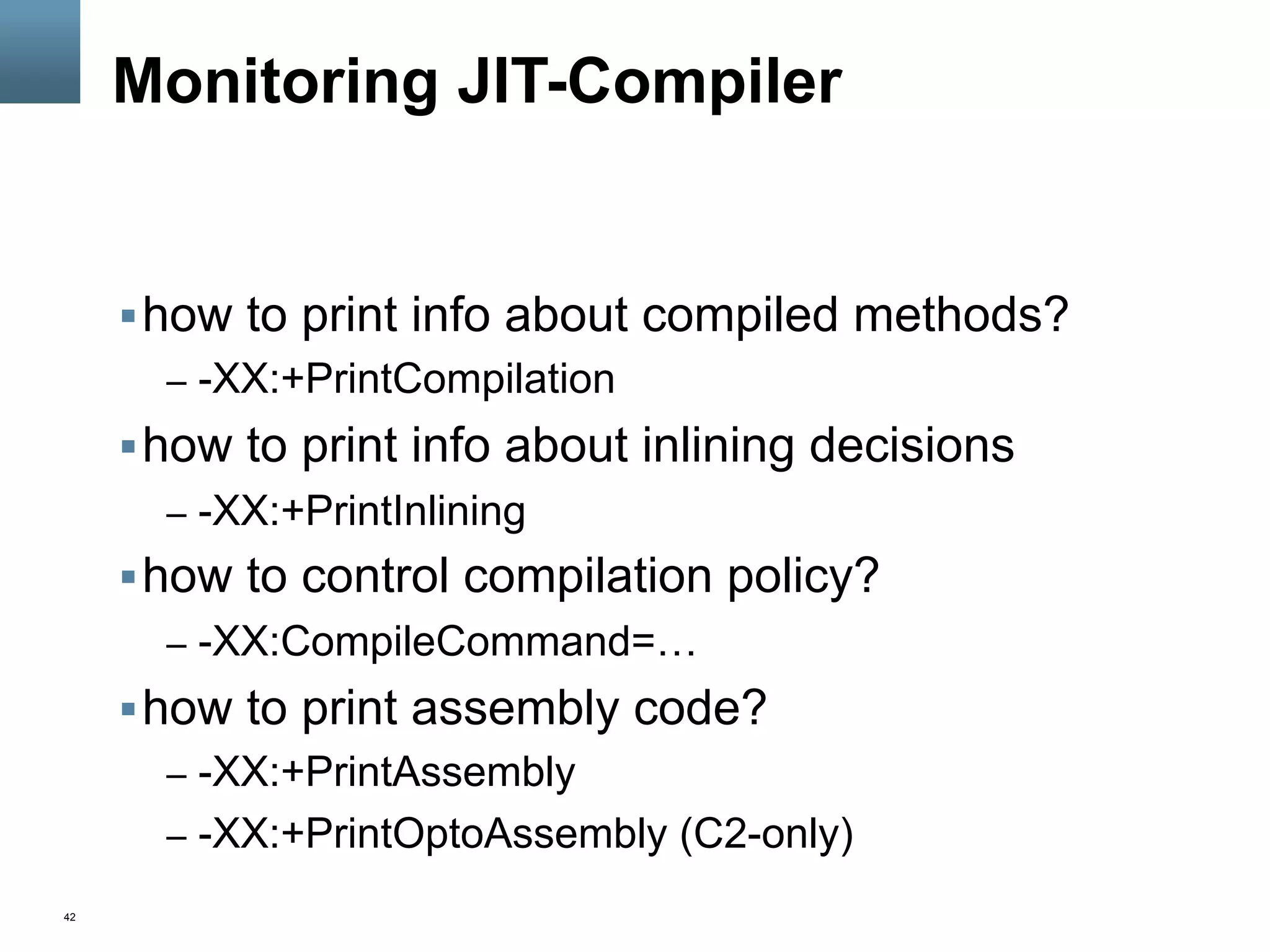 42
Monitoring JIT-Compiler
§ how to print info about compiled methods?
–  -XX:+PrintCompilation
§ how to print info about inlining decisions
–  -XX:+PrintInlining
§ how to control compilation policy?
–  -XX:CompileCommand=…
§ how to print assembly code?
–  -XX:+PrintAssembly
–  -XX:+PrintOptoAssembly (C2-only)
 