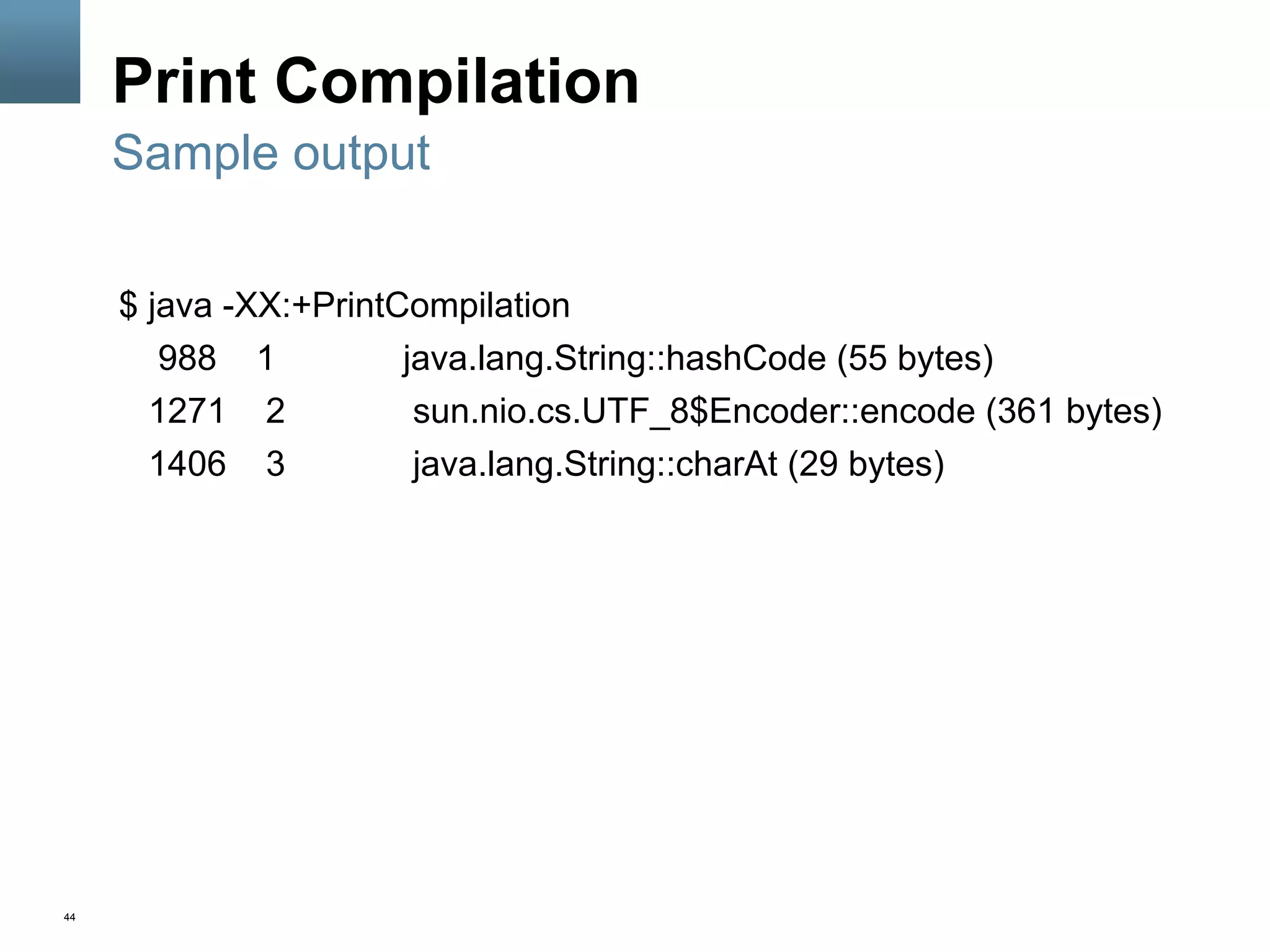 44
Print Compilation
$ java -XX:+PrintCompilation
988 1 java.lang.String::hashCode (55 bytes)
1271 2 sun.nio.cs.UTF_8$Encoder::encode (361 bytes)
1406 3 java.lang.String::charAt (29 bytes)
Sample output
 