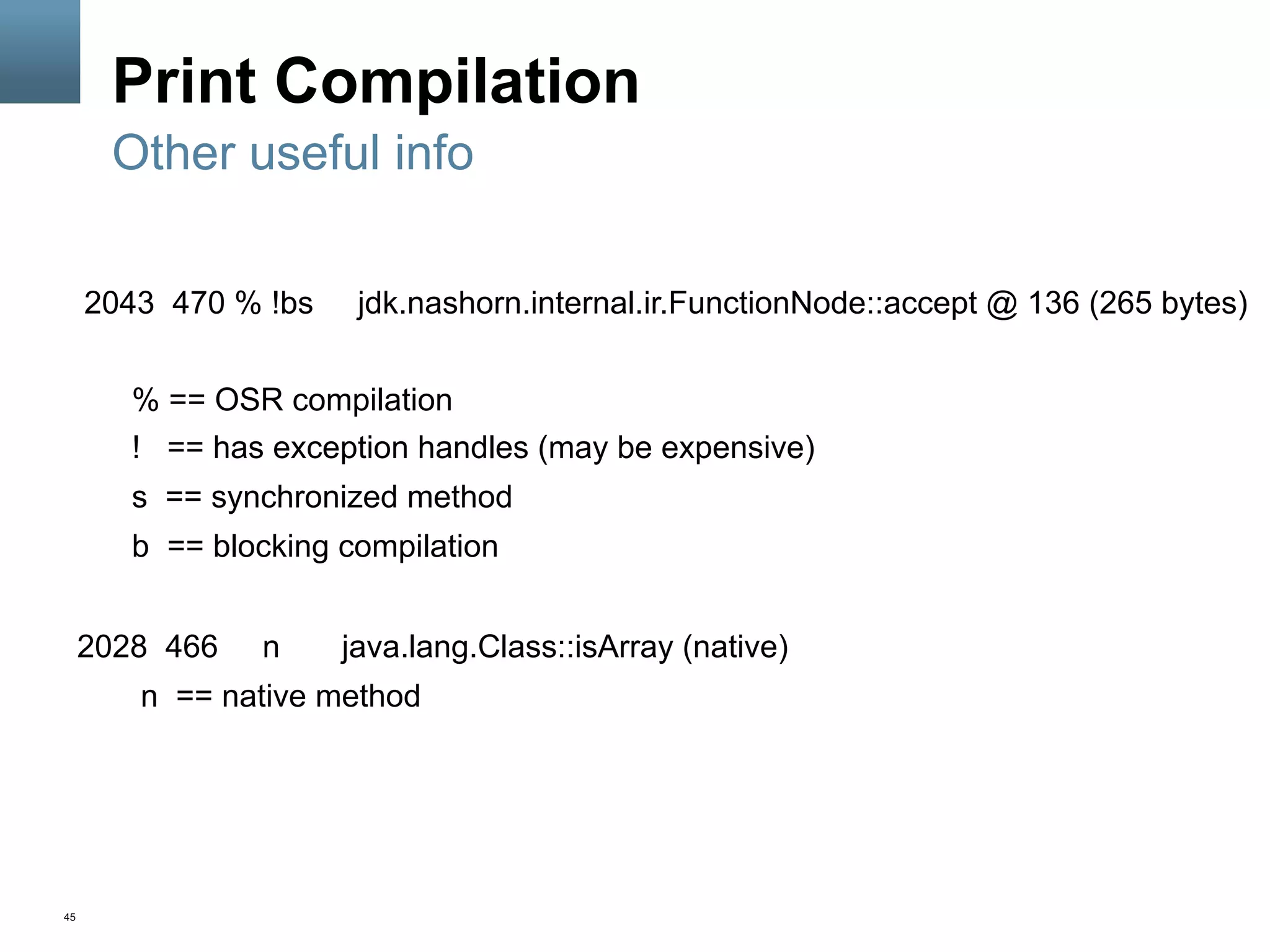 45
Print Compilation
2043 470 % !bs jdk.nashorn.internal.ir.FunctionNode::accept @ 136 (265 bytes)
% == OSR compilation
! == has exception handles (may be expensive)
s == synchronized method
b == blocking compilation
2028 466 n java.lang.Class::isArray (native)
n == native method
Other useful info
 