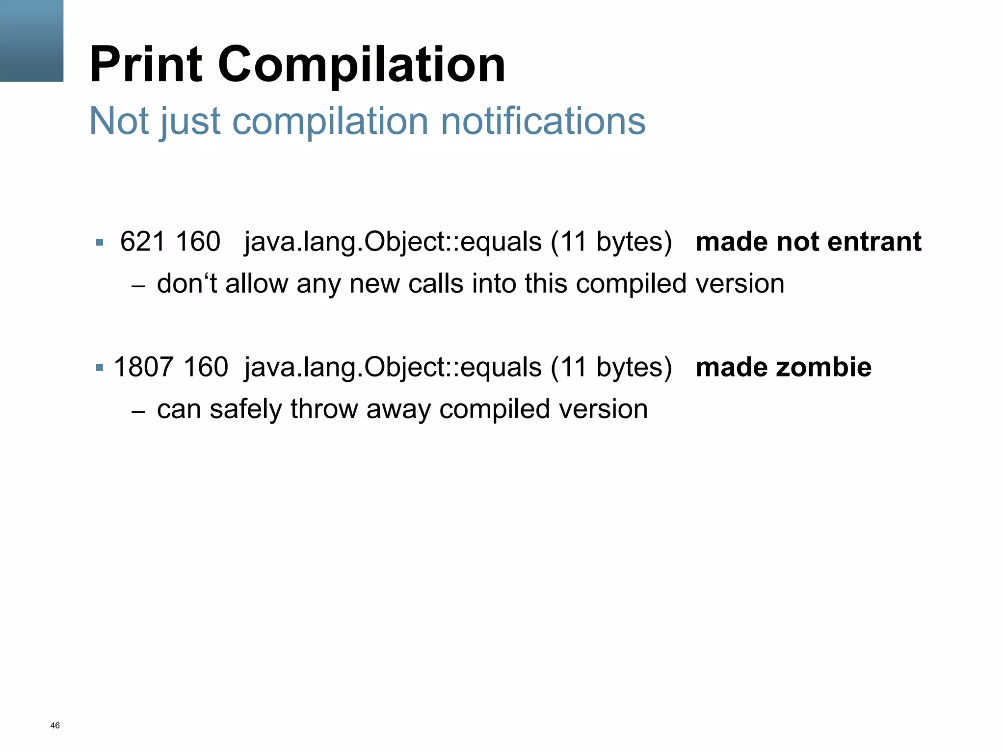 46
Print Compilation
§  621 160 java.lang.Object::equals (11 bytes) made not entrant
–  don‘t allow any new calls into this compiled version
§  1807 160 java.lang.Object::equals (11 bytes) made zombie
–  can safely throw away compiled version
Not just compilation notifications
 