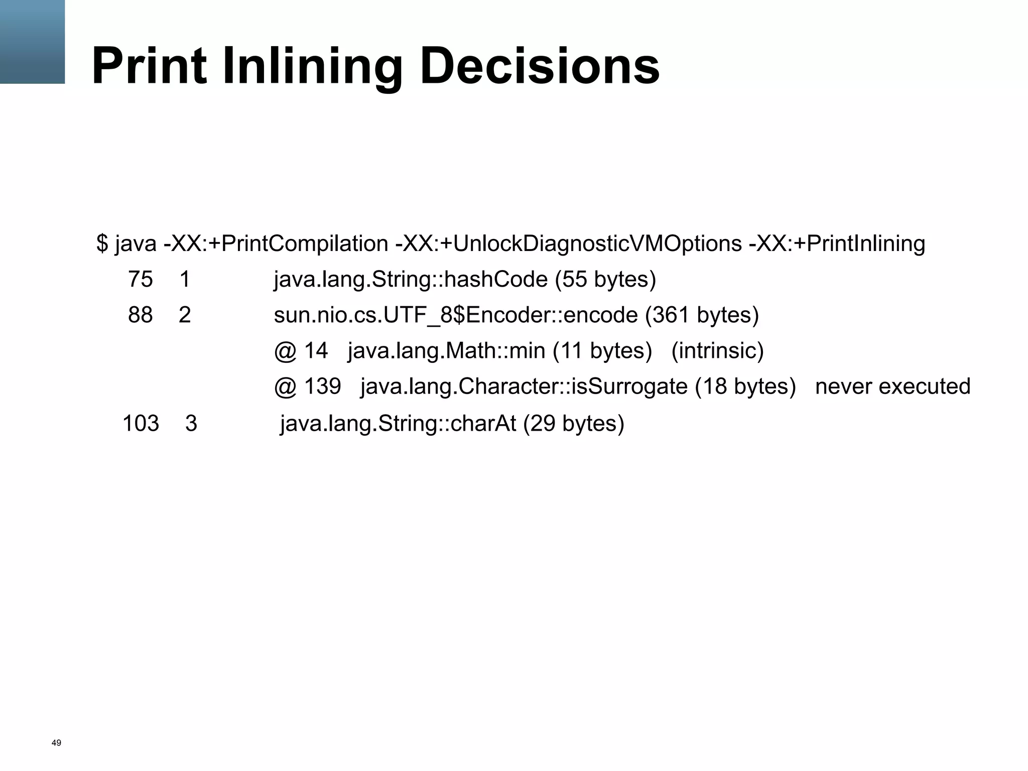 49
Print Inlining Decisions
$ java -XX:+PrintCompilation -XX:+UnlockDiagnosticVMOptions -XX:+PrintInlining
75 1 java.lang.String::hashCode (55 bytes)
88 2 sun.nio.cs.UTF_8$Encoder::encode (361 bytes)
@ 14 java.lang.Math::min (11 bytes) (intrinsic)
@ 139 java.lang.Character::isSurrogate (18 bytes) never executed
103 3 java.lang.String::charAt (29 bytes)
 