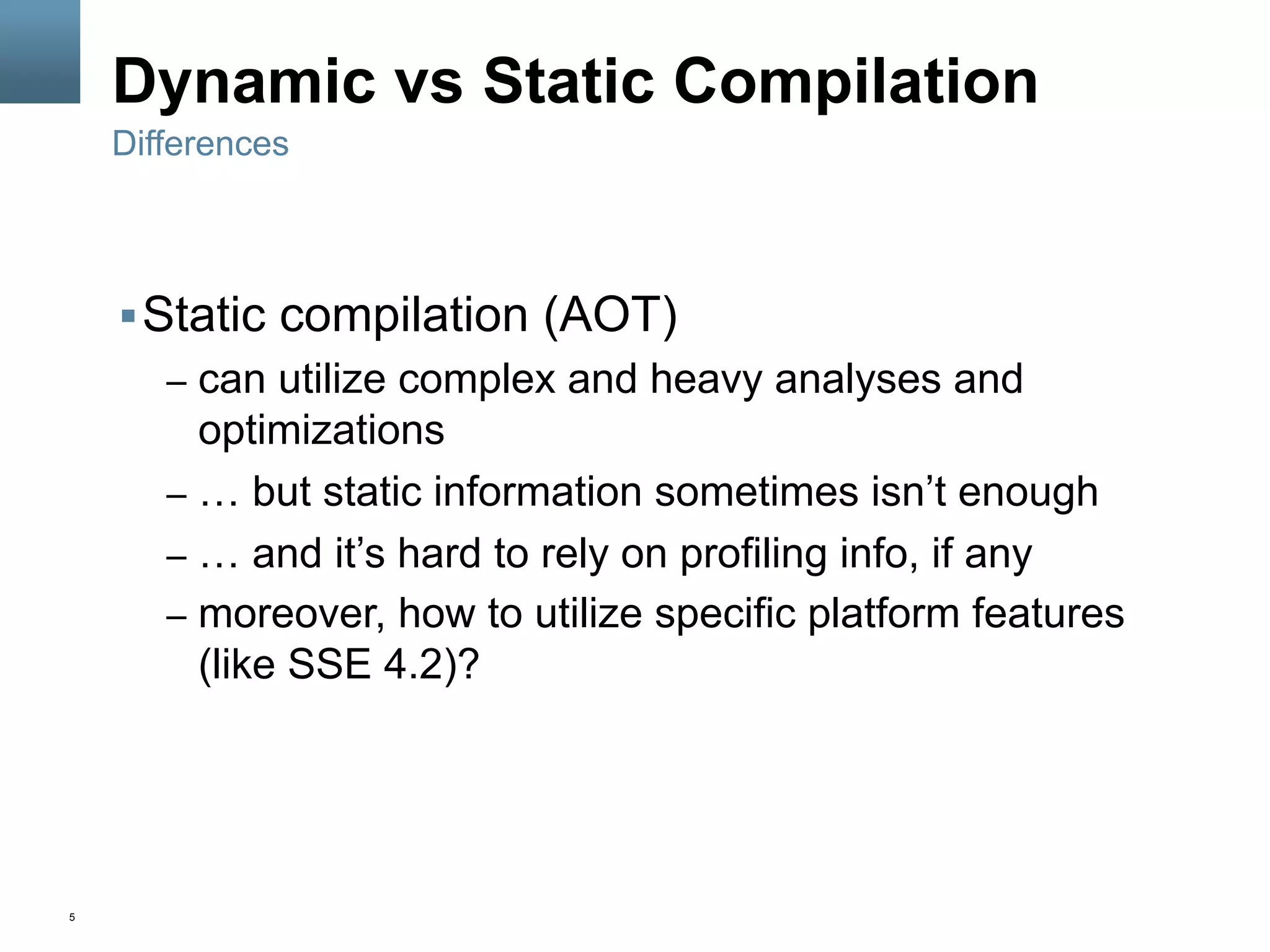 5
Dynamic vs Static Compilation
§ Static compilation (AOT)
–  can utilize complex and heavy analyses and
optimizations
–  … but static information sometimes isn’t enough
–  … and it’s hard to rely on profiling info, if any
–  moreover, how to utilize specific platform features
(like SSE 4.2)?
Differences
 