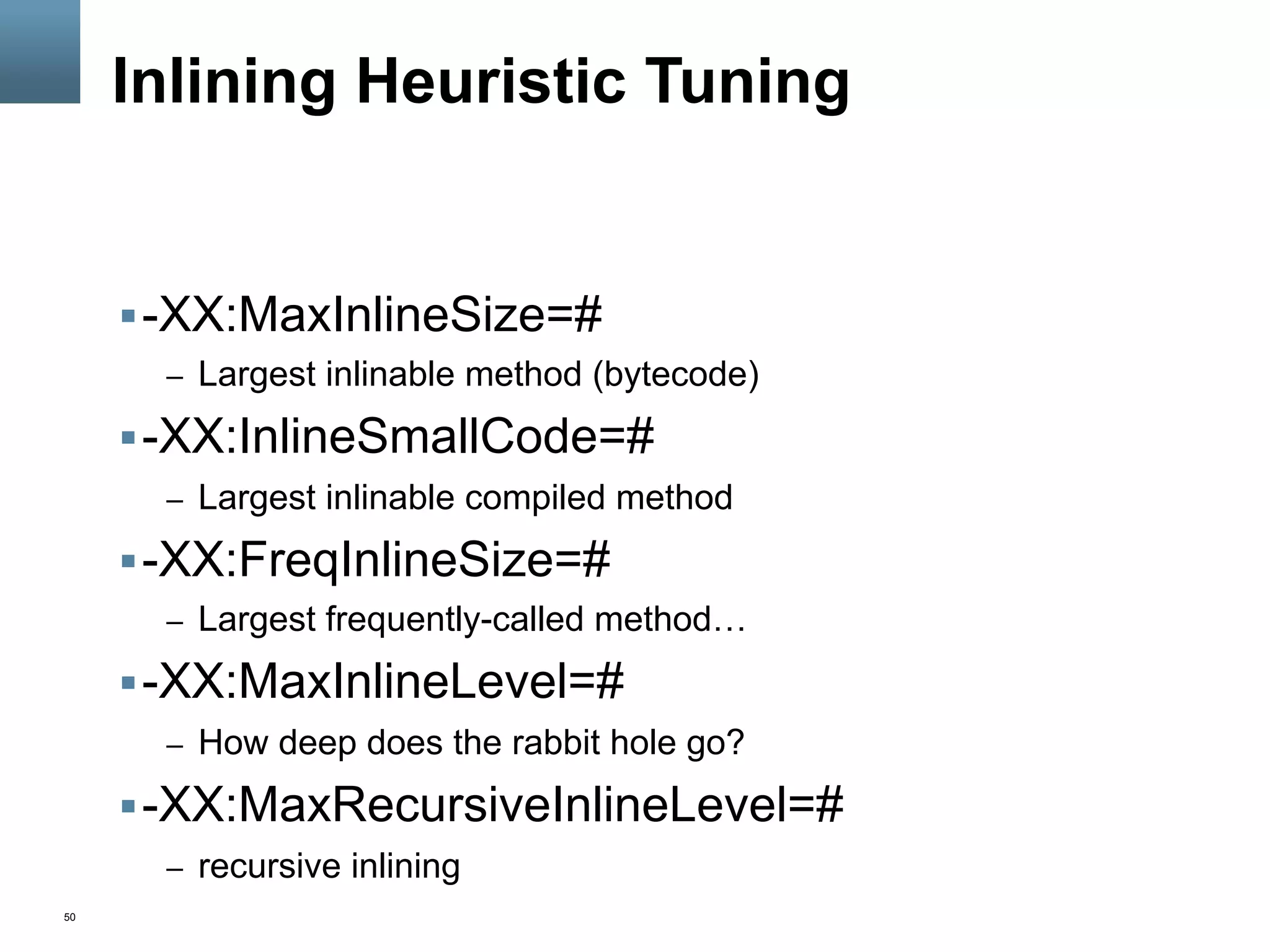 50
Inlining Heuristic Tuning
§ -XX:MaxInlineSize=#
–  Largest inlinable method (bytecode)
§ -XX:InlineSmallCode=#
–  Largest inlinable compiled method
§ -XX:FreqInlineSize=#
–  Largest frequently-called method…
§ -XX:MaxInlineLevel=#
–  How deep does the rabbit hole go?
§ -XX:MaxRecursiveInlineLevel=#
–  recursive inlining
 