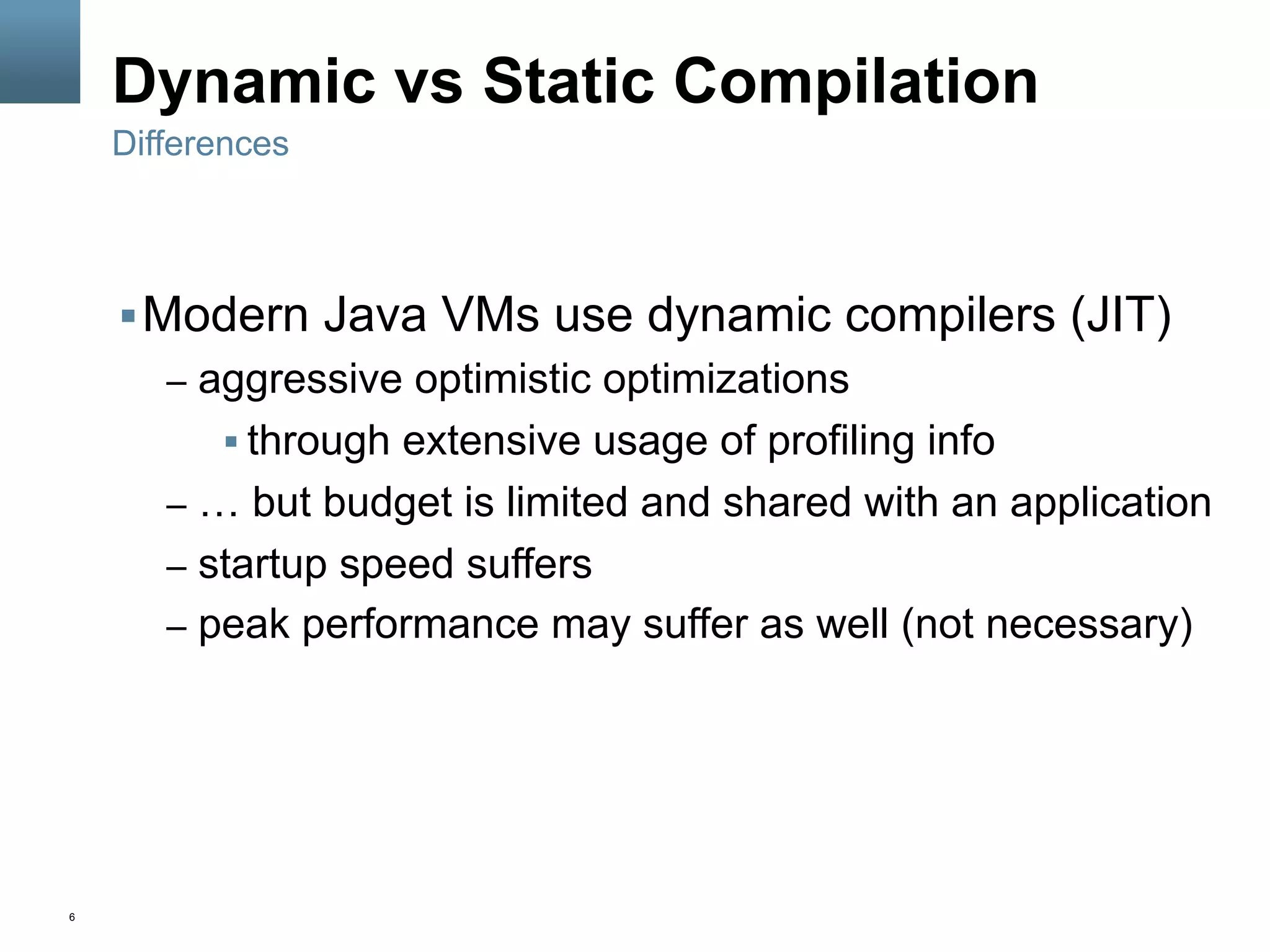 6
Dynamic vs Static Compilation
§ Modern Java VMs use dynamic compilers (JIT)
–  aggressive optimistic optimizations
§ through extensive usage of profiling info
–  … but budget is limited and shared with an application
–  startup speed suffers
–  peak performance may suffer as well (not necessary)
Differences
 