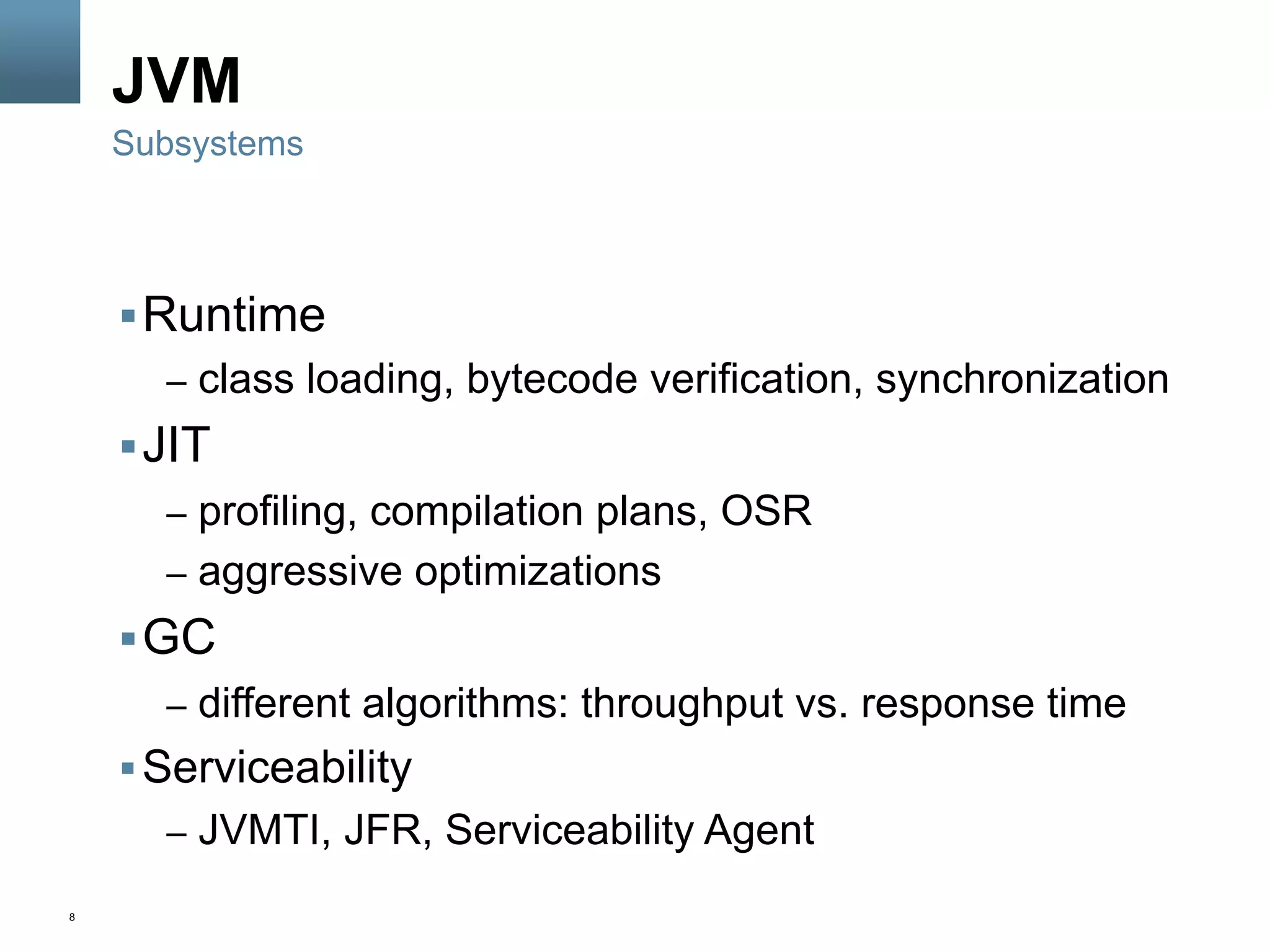 8
JVM
§ Runtime
–  class loading, bytecode verification, synchronization
§ JIT
–  profiling, compilation plans, OSR
–  aggressive optimizations
§ GC
–  different algorithms: throughput vs. response time
§ Serviceability
–  JVMTI, JFR, Serviceability Agent
Subsystems
 