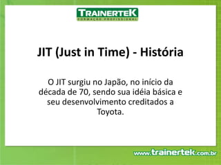 JIT (Just in Time) - História O JIT surgiu no Japão, no início da década de 70, sendo sua idéia básica e seu desenvolvimento creditados a Toyota. 