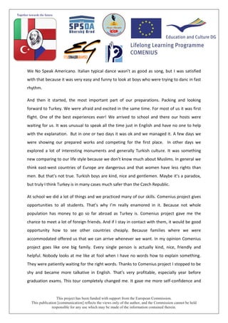 This project has been funded with support from the European Commission.
This publication [communication] reflects the views only of the author, and the Commission cannot be held
responsible for any use which may be made of the information contained therein.
We No Speak Americano. Italian typical dance wasn’t as good as song, but I was satisfied
with that because it was very easy and funny to look at boys who were trying to danc in fast
rhythm.
And then it started, the most important part of our preparations. Packing and looking
forward to Turkey. We were afraid and excited in the same time. For most of us it was first
flight. One of the best experiences ever! We arrived to school and there our hosts were
waiting for us. It was unusual to speak all the time just in English and have no one to help
with the explanation. But in one or two days it was ok and we managed it. A few days we
were showing our prepared works and competing for the first place. In other days we
explored a lot of interesting monuments and generally Turkish culture. It was something
new comparing to our life style because we don’t know much about Muslims. In general we
think east-west countries of Europe are dangerous and that women have less rights than
men. But that’s not true. Turkish boys are kind, nice and gentlemen. Maybe it’s a paradox,
but truly I think Turkey is in many cases much safer than the Czech Republic.
At school we did a lot of things and we practiced many of our skills. Comenius project gives
opportunities to all students. That’s why I’m really enamored in it. Because not whole
population has money to go so far abroad as Turkey is. Comenius project gave me the
chance to meet a lot of foreign friends. And if I stay in contact with them, it would be good
opportunity how to see other countries cheaply. Because families where we were
accommodated offered us that we can arrive whenever we want. In my opinion Comenius
project goes like one big family. Every single person is actually kind, nice, friendly and
helpful. Nobody looks at me like at fool when I have no words how to explain something.
They were patiently waiting for the right words. Thanks to Comenius project I stopped to be
shy and became more talkative in English. That’s very profitable, especially year before
graduation exams. This tour completely changed me. It gave me more self-confidence and
 