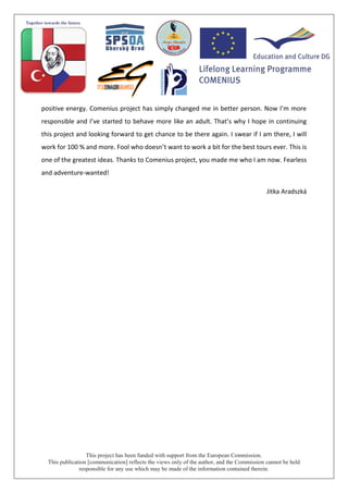 This project has been funded with support from the European Commission.
This publication [communication] reflects the views only of the author, and the Commission cannot be held
responsible for any use which may be made of the information contained therein.
positive energy. Comenius project has simply changed me in better person. Now I’m more
responsible and I’ve started to behave more like an adult. That’s why I hope in continuing
this project and looking forward to get chance to be there again. I swear if I am there, I will
work for 100 % and more. Fool who doesn’t want to work a bit for the best tours ever. This is
one of the greatest ideas. Thanks to Comenius project, you made me who I am now. Fearless
and adventure-wanted!
Jitka Aradszká
 