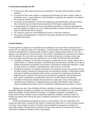 3
Características principais do JIT.
 O fluxo entre cada estágio do processo de manufatura é “puxado” pela demanda do estágio
posterior;
 O controle do fluxo entre estágios é conseguido pela utilização de cartões simples, fichas ou
quadrados vazios, os quais disparam a movimentação e a produção dos materiais. O resultado é
um sistema de controle simples;
 As decisões de planejamento e controle são amplamente descentralizadas; as decisões táticas
não se baseiam em um sistema de processamento de informações computadorizado;
 A programação JIT é baseada em taxas de produção (calculadas em termos da quantidade de
itens por unidade de tempo), em vez de volume produzido (o número absoluto de itens a serem
feitos em determinado dia ou semana);
 JIT assume (e incentiva) a flexibilidade dos recursos e lead times reduzidos;
 Os conceitos de planejamento e controle JIT são apenas uma parte de uma filosofia de
produção mais ampla.
Controle Kanban
O termo kanban era algumas vezes utilizado equivocadamente como equivalente ao planejamento e
controle JIT, ou então para todo o JIT. Entretanto, o controle kanban é um método de operacionalizar o
sistema de planejamento e controle puxado. Kanban é a palavra japonesa para cartão ou sinal. Ele é
algumas vezes chamado de “correia invisível”, que controla a transferência de material de um estágio a
outro da operação. Em sua forma mais simples, é um cartão utilizado por um estágio cliente, para
avisar seu estágio fornecedor que mais material deve ser enviado. Há diferentes tipos de kanban.
 O kanban de transporte. Um kanban de transporte é usaddo para avisar o estágio anterior que o
material pode ser retirado do estoque e transferido para uma destinação específica. Esse tipo de
kanban normalmente terá detalhes como número e descrição do componente específico, o lugar
de onde ele deve ser retirado e a destinação para a qual ele deve ser enviado.
 O kanban de produção. Um kanban de produção é um sinal para um processo produtivo de que
ele pode começar a produzir um item para que seja colocado em estoque. A informação contida
neste tipo de kanban normalmente inclui número e descrição do componente, descrição do
próprio processo, materiais necessário para a produção do componente, além da destinação
para a qual o componente ou componentes devem ser enviados depois de produzidos.
 O kanban do fornecedor. Kanbans de fornecedor são usados para avisar ao fornecedor que é
necessário enviar material ou componentes para um estágio da produção. Neste sentido, é
similar ao kanban de transporte, porém é normalmente utilizado para fornecedores externos.
Qualquer que seja o tipo de kanban utilizado, o princípio é sempre o mesmo, o recebimento de
um kanban dispara o transporte, a produção ou o fornecimento de uma unidade ou de um contenedor-
padrão de unidades. Se dois kanbans são recebidos, isso dispara o transporte, a produção ou o
fornecimento de duas unidades ou dois contenedores-padrão de unidades e assim por diante. Os
kanbans são apenas meios através dos quais o transporte, produção ou o fornecimento podem ser
autorizados.
Há dois procedimentos que podem governar o uso dos kanbans. Eles são conhecidos como
sistema de cartão único e sistema de dois cartões. O sistema de cartão único é o mais utilizado, porque
é de longe o mais simples de operar. Ele utiliza somente kanbans de transporte (ou kanbans do
fornecedor quando o fornecimento de materiais é de uma fonte externa). O sistema de dois cartões
utiliza tanto o kanban de transporte como o de produção.
 