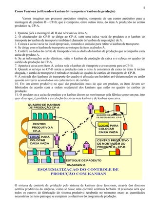 4
Como Funciona (utilizando o kanban de transporte e kanban de produção)
Vamos imaginar um processo produtivo simples, composta de um centro produtivo para a
montagem do produto B - CP-B, que é composto, entre outros itens, do item A produzido no centro
produtivo A, CP-A.
1. Quando para a montagem de B são necessários itens A.
2. O abastecedor do CP-B se dirige ao CP-A, com uma caixa vazia de produtos e o kanban de
transporte (o kanban de transporte também é chamado de kanban de requisição) de A.
3. Coloca a caixa vazia no local apropriado, tomando o cuidado para retirar o kanban de transporte.
4. Se dirige com o kanban de transporte ao estoque de itens acabados A.
5. Confere os dados do cartão de transporte com os dados do kanban de produção que acompanha cada
caixa de produto A.
6. Se as informações estão idênticas, retira o kanban de produção da caixa e o coloca no quadro de
cartões de produção do CP-A.
7. Apanha a caixa com itens A, coloca nela o kanban de transporte e a transporta para o CP-B.
8. Quando o serviço no CP-B inicia a produção com o itens A constantes da caixa de itens A recém
chegada, o cartão de transporte é retirado e enviado ao quadro de cartões de transporte do CP-B.
9. A retirada dos kanbans de transporte do quadro é efetuada em horários pré-determinados ou então
quando estiverem acumulados um certo número de cartões.
10. Em um centro produtivo no qual são produzidos mais do que um produto, os itens devem ser
fabricados de acordo com a ordem seqüencial dos kanbans que estão no quadro de cartões de
produção.
11. O produto ou a caixa de produto e o kanban devem se movimentar pela fábrica como um par, isto
quer dizer que, é proibida a circulação de caixas sem kanban e de kanban sem caixa.
O sistema de controle da produção pelo sistema de kanbans deve funcionar, através dos diversos
centros produtivos da empresa, como se fosse uma corrente contínua fechada. O resultado será que
todos os centros de fabricação do sistema produtivo receberão no momento exato as quantidades
necessárias de itens para que se cumpram os objetivos do programa de produção.
 