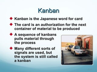 Kanban
 Kanban is the Japanese word for card
 The card is an authorization for the next
  container of material to be produced
 A sequence of kanbans
  pulls material through
  the process
 Many different sorts of
  signals are used, but
  the system is still called
  a kanban

                                              16 - 30
 