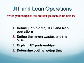 JIT and Lean Operations
When you complete this chapter you should be able to:



    1. Define just-in-time, TPS, and lean
       operations
    2. Define the seven wastes and the
       5 Ss
    3. Explain JIT partnerships
    4. Determine optimal setup time

                                                        16 - 1
 
