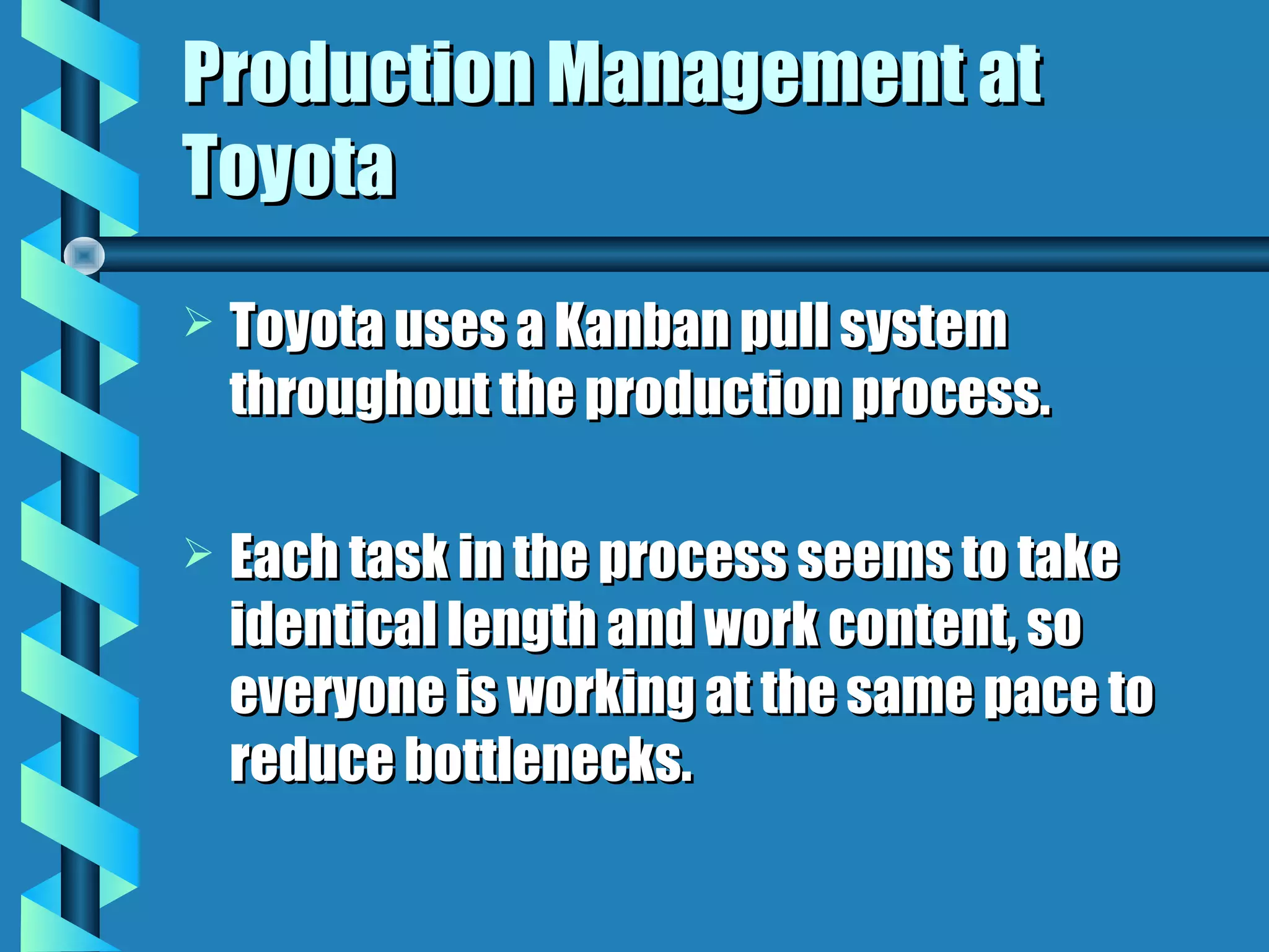 Production Management at
Toyota
   Toyota uses a Kanban pull system
    throughout the production process.

   Each task in the process seems to take
    identical length and work content, so
    everyone is working at the same pace to
    reduce bottlenecks.
 