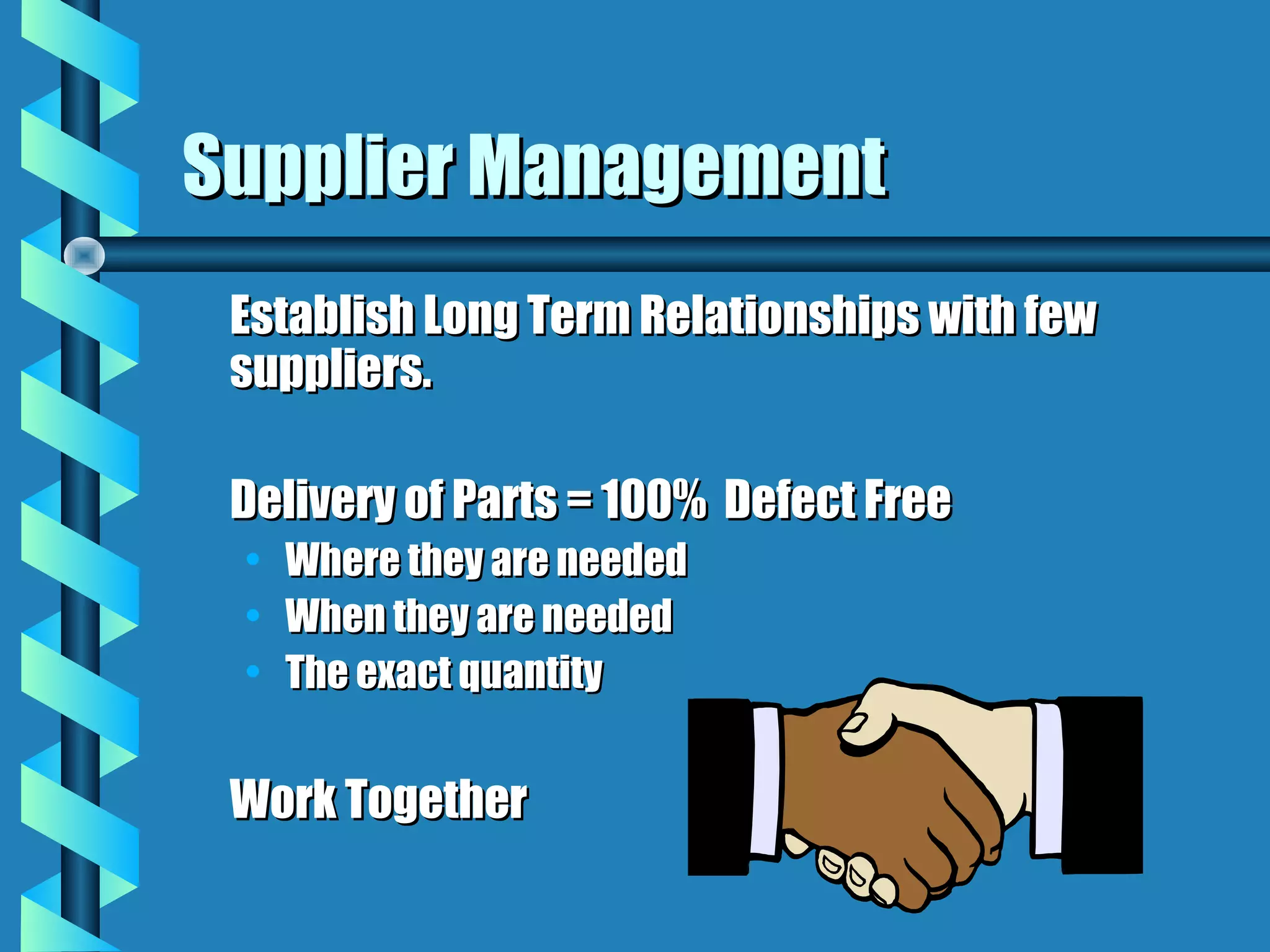 Supplier Management
 Establish Long Term Relationships with few
 suppliers.

 Delivery of Parts = 100% Defect Free
 • Where they are needed
 • When they are needed
 • The exact quantity


 Work Together
 