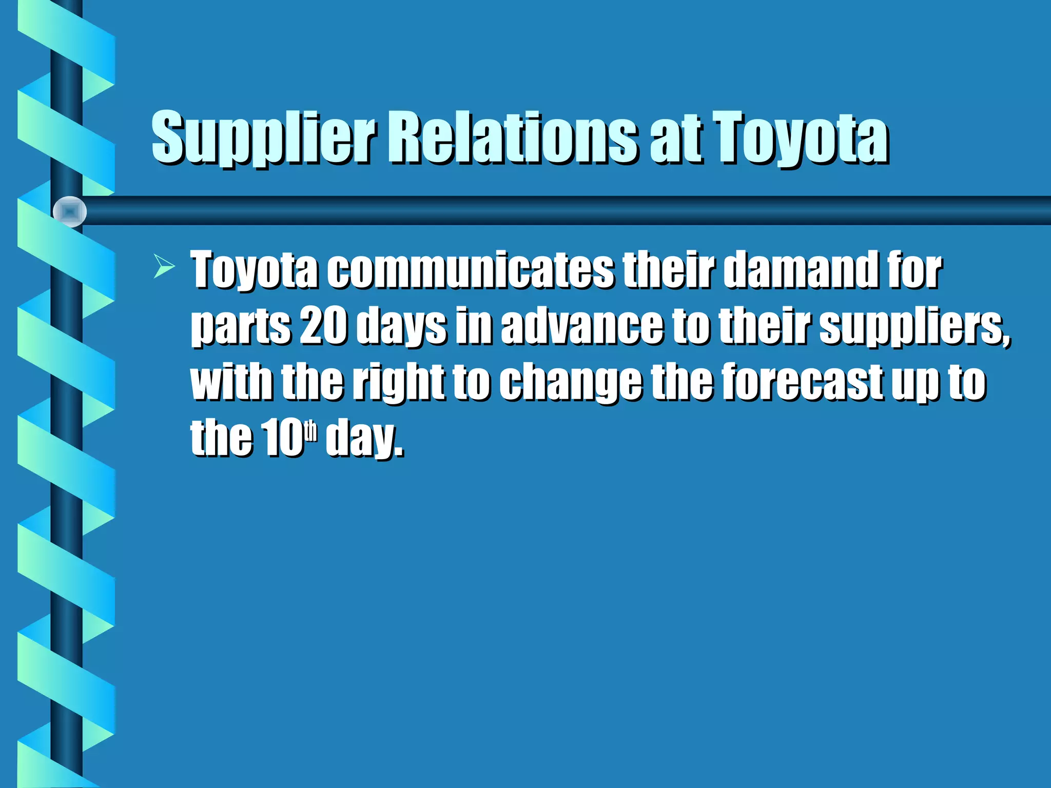 Supplier Relations at Toyota
   Toyota communicates their damand for
    parts 20 days in advance to their suppliers,
    with the right to change the forecast up to
    the 10th day.
 