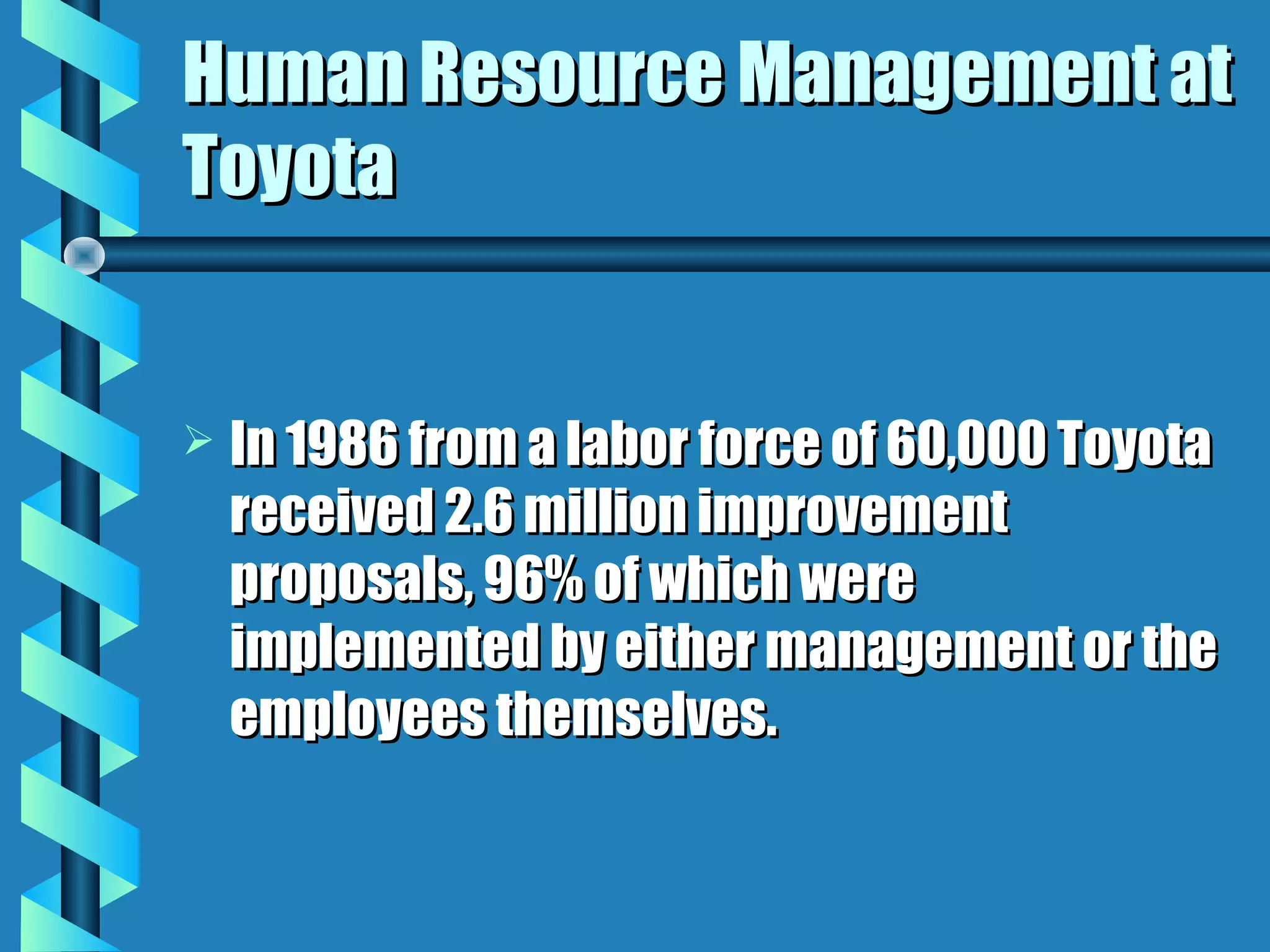 Human Resource Management at
Toyota


   In 1986 from a labor force of 60,000 Toyota
    received 2.6 million improvement
    proposals, 96% of which were
    implemented by either management or the
    employees themselves.
 