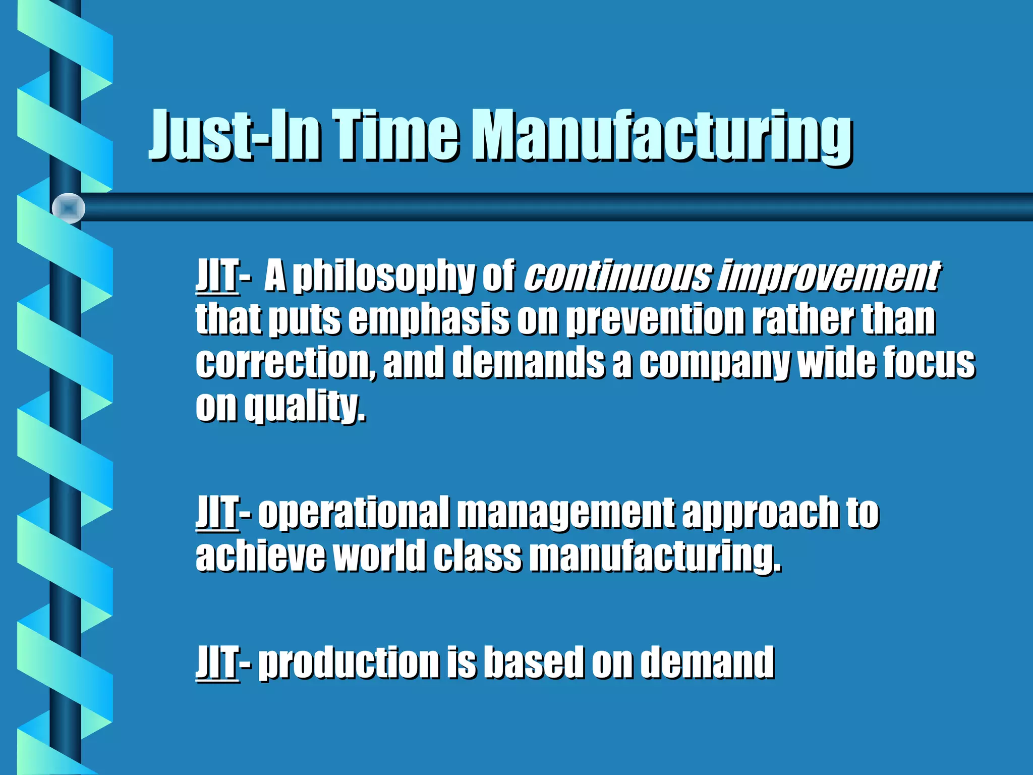 Just-In Time Manufacturing

 JIT- A philosophy of continuous improvement
 that puts emphasis on prevention rather than
 correction, and demands a company wide focus
 on quality.

 JIT- operational management approach to
 achieve world class manufacturing.

 JIT- production is based on demand
 