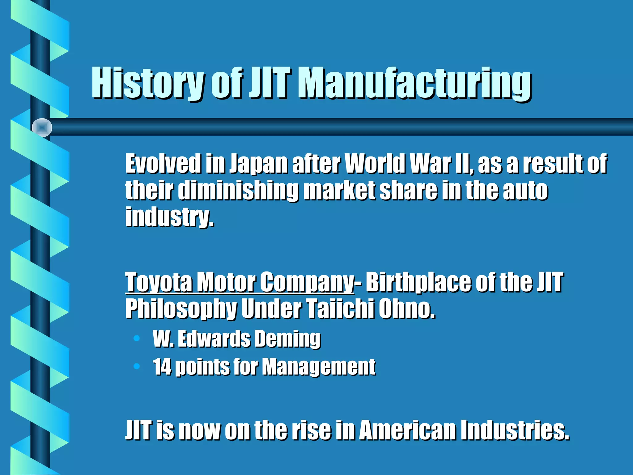 History of JIT Manufacturing
  Evolved in Japan after World War II, as a result of
  their diminishing market share in the auto
  industry.

  Toyota Motor Company- Birthplace of the JIT
  Philosophy Under Taiichi Ohno.
  • W. Edwards Deming
  • 14 points for Management


  JIT is now on the rise in American Industries.
 