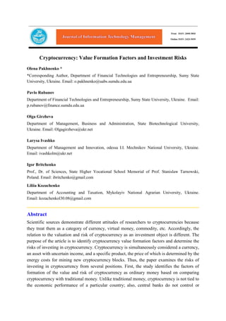 Cryptocurrency: Value Formation Factors and Investment Risks
Olena Pakhnenko *
*Corresponding Author, Department of Financial Technologies and Entrepreneurship, Sumy State
University, Ukraine. Email: o.pakhnenko@uabs.sumdu.edu.ua
Pavlo Rubanov
Department of Financial Technologies and Entrepreneurship, Sumy State University, Ukraine. Email:
p.rubanov@finance.sumdu.edu.ua
Olga Girzheva
Department of Management, Business and Administration, State Biotechnological University,
Ukraine. Email: Olgagirzheva@ukr.net
Larysa Ivashko
Department of Management and Innovation, odessa I.I. Mechnikov National University, Ukraine.
Email: ivashkolm@ukr.net
Igor Britchenko
Prof., Dr. of Sciences, State Higher Vocational School Memorial of Prof. Stanislaw Tarnowski,
Poland. Email: ibritchenko@gmail.com
Liliia Kozachenko
Department of Accounting and Taxation, Mykolayiv National Agrarian University, Ukraine.
Email: kozachenkol30.08@gmail.com
Abstract
Scientific sources demonstrate different attitudes of researchers to cryptocurrencies because
they treat them as a category of currency, virtual money, commodity, etc. Accordingly, the
relation to the valuation and risk of cryptocurrency as an investment object is different. The
purpose of the article is to identify cryptocurrency value formation factors and determine the
risks of investing in cryptocurrency. Cryptocurrency is simultaneously considered a currency,
an asset with uncertain income, and a specific product, the price of which is determined by the
energy costs for mining new cryptocurrency blocks. Thus, the paper examines the risks of
investing in cryptocurrency from several positions. First, the study identifies the factors of
formation of the value and risk of cryptocurrency as ordinary money based on comparing
cryptocurrency with traditional money. Unlike traditional money, cryptocurrency is not tied to
the economic performance of a particular country; also, central banks do not control or
 