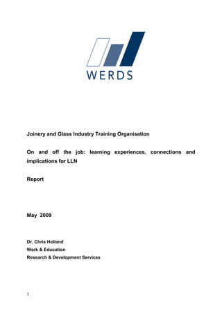 Joinery and Glass Industry Training Organisation


On and off the job: learning experiences, connections and
implications for LLN


Report




May 2009




Dr. Chris Holland
Work & Education
Research & Development Services




1
 