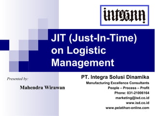 JIT (Just-In-Time)
on Logistic
Management
Presented by:

Mahendra Wirawan

PT. Integra Solusi Dinamika
Manufacturing Excellence Consultants
People – Process – Profit
Phone: 031-21006164
marketing@isd.co.id
www.isd.co.id
www.pelatihan-online.com

 