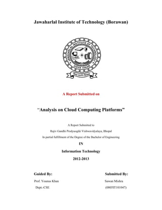 Jawaharlal Institute of Technology (Borawan)

A Report Submitted on

“Analysis on Cloud Computing Platforms”
A Report Submitted to
Rajiv Gandhi Prodyuogiki Vishwavidyalaya, Bhopal
In partial fulfillment of the Degree of the Bachelor of Engineering

IN
Information Technology
2012-2013

Guided By:

Submitted By:

Prof. Younus Khan

Sawan Mishra

Dept.-CSE

(0805IT101047)

 