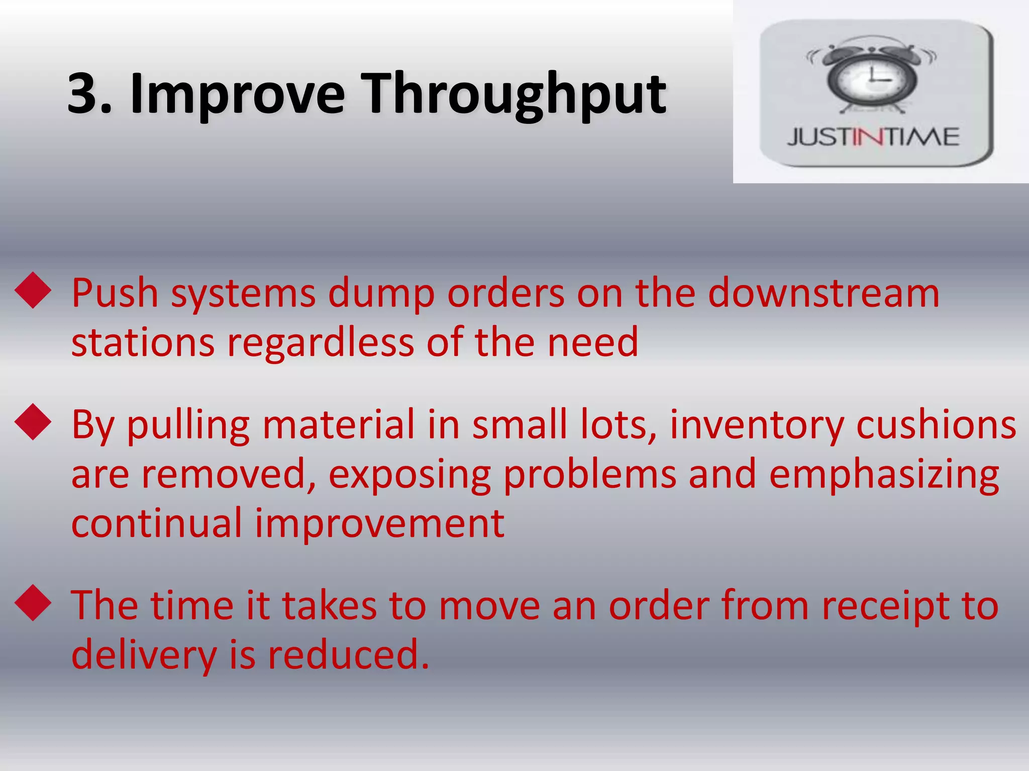 3. Improve Throughput
 Push systems dump orders on the downstream
stations regardless of the need
 By pulling material in small lots, inventory cushions
are removed, exposing problems and emphasizing
continual improvement
 The time it takes to move an order from receipt to
delivery is reduced.

 