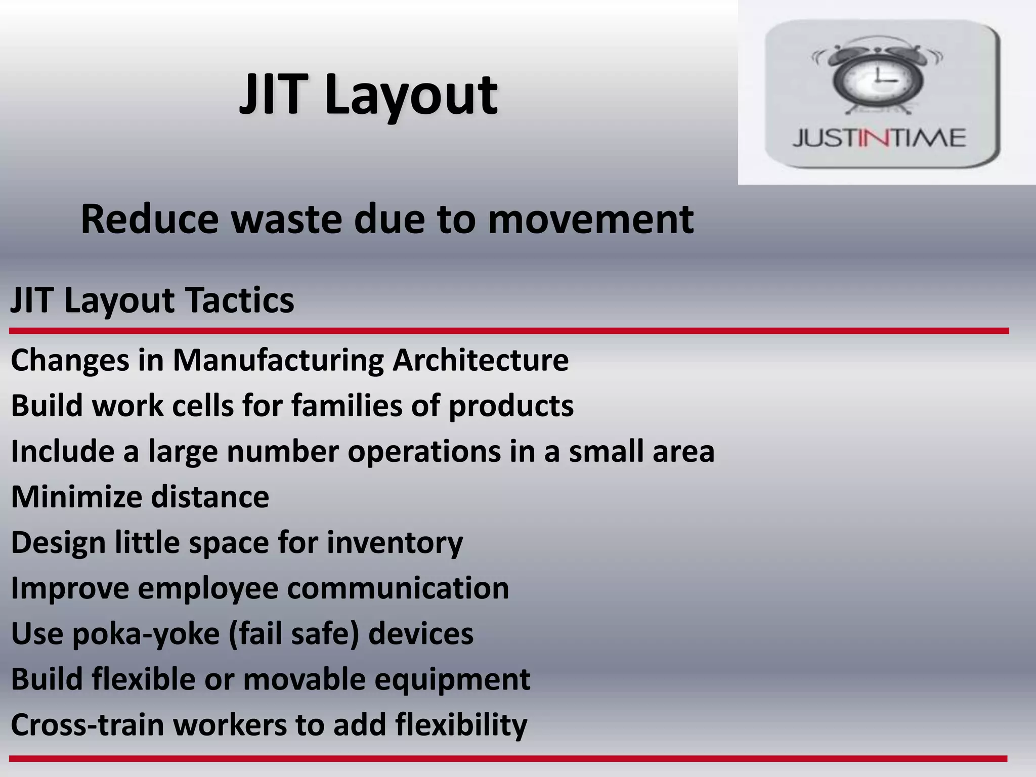 JIT Layout
Reduce waste due to movement
JIT Layout Tactics
Changes in Manufacturing Architecture
Build work cells for families of products
Include a large number operations in a small area
Minimize distance
Design little space for inventory
Improve employee communication
Use poka-yoke (fail safe) devices
Build flexible or movable equipment
Cross-train workers to add flexibility

 