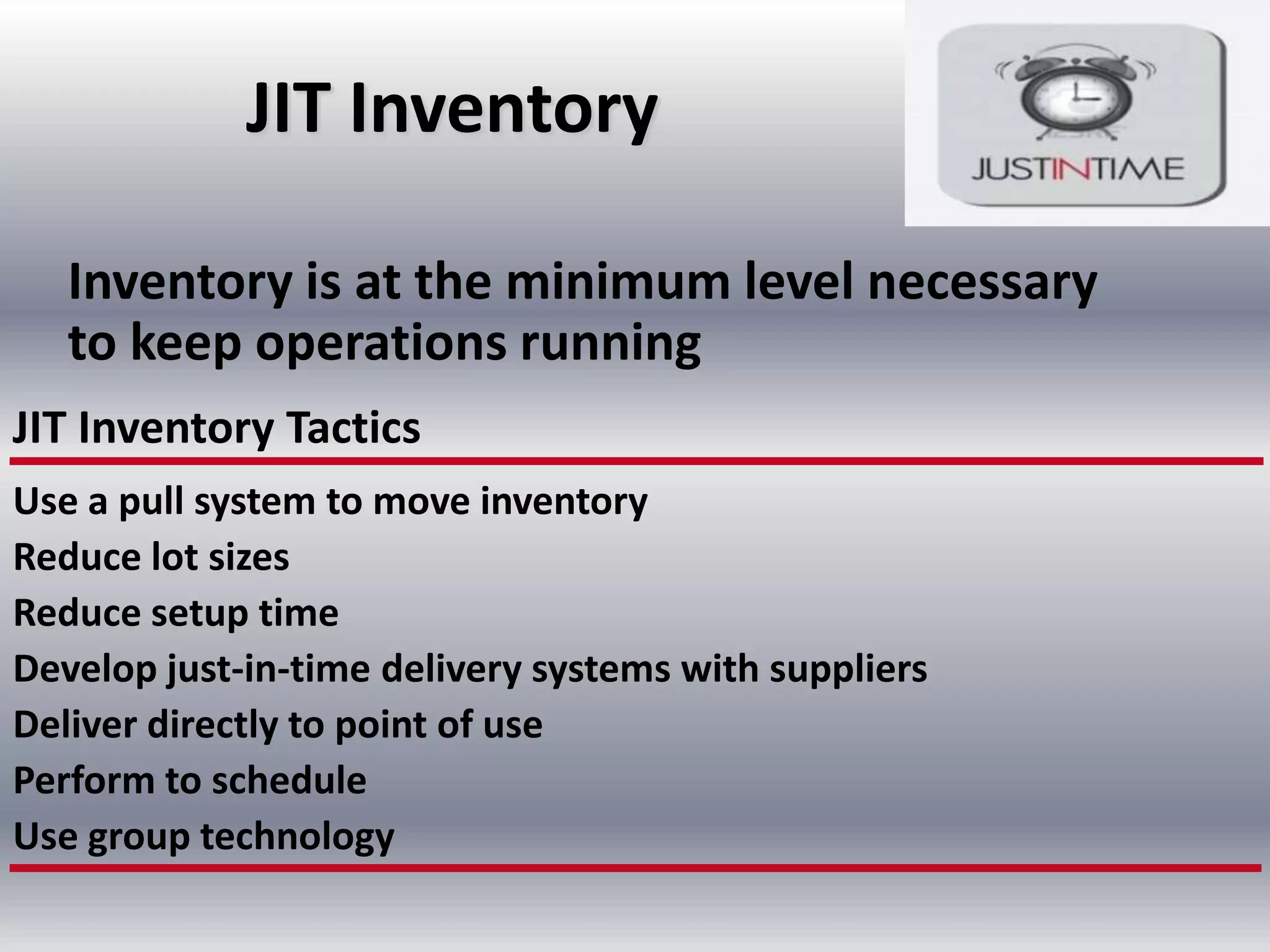 JIT Inventory
Inventory is at the minimum level necessary
to keep operations running
JIT Inventory Tactics
Use a pull system to move inventory
Reduce lot sizes
Reduce setup time
Develop just-in-time delivery systems with suppliers
Deliver directly to point of use
Perform to schedule
Use group technology

 