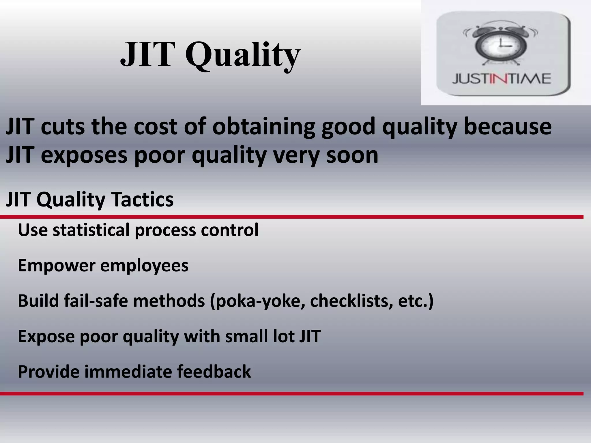 JIT Quality
JIT cuts the cost of obtaining good quality because
JIT exposes poor quality very soon
JIT Quality Tactics
Use statistical process control
Empower employees
Build fail-safe methods (poka-yoke, checklists, etc.)
Expose poor quality with small lot JIT
Provide immediate feedback

 