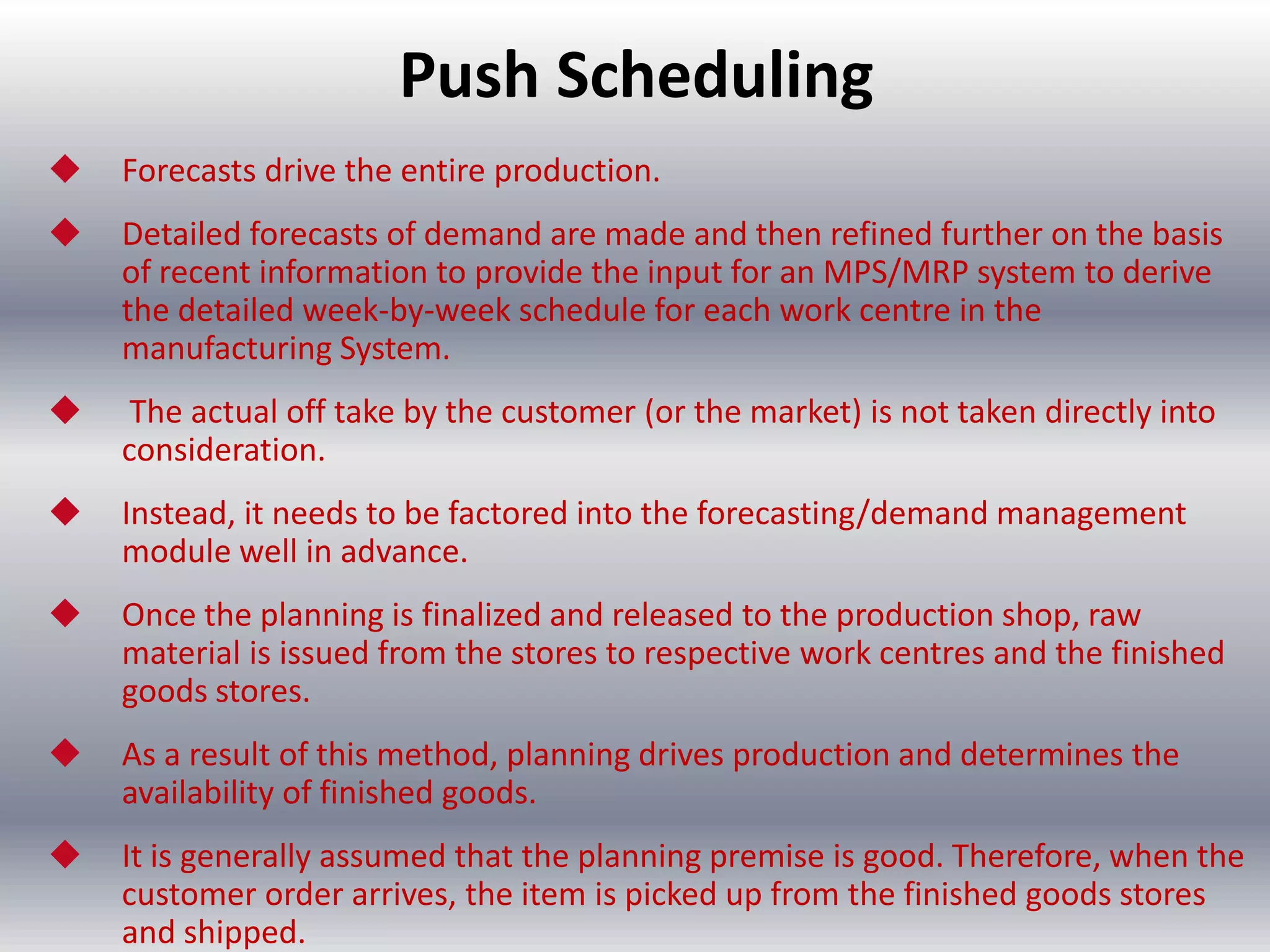 Push Scheduling


Forecasts drive the entire production.



Detailed forecasts of demand are made and then refined further on the basis
of recent information to provide the input for an MPS/MRP system to derive
the detailed week-by-week schedule for each work centre in the
manufacturing System.



The actual off take by the customer (or the market) is not taken directly into
consideration.



Instead, it needs to be factored into the forecasting/demand management
module well in advance.



Once the planning is finalized and released to the production shop, raw
material is issued from the stores to respective work centres and the finished
goods stores.



As a result of this method, planning drives production and determines the
availability of finished goods.



It is generally assumed that the planning premise is good. Therefore, when the
customer order arrives, the item is picked up from the finished goods stores
and shipped.

 