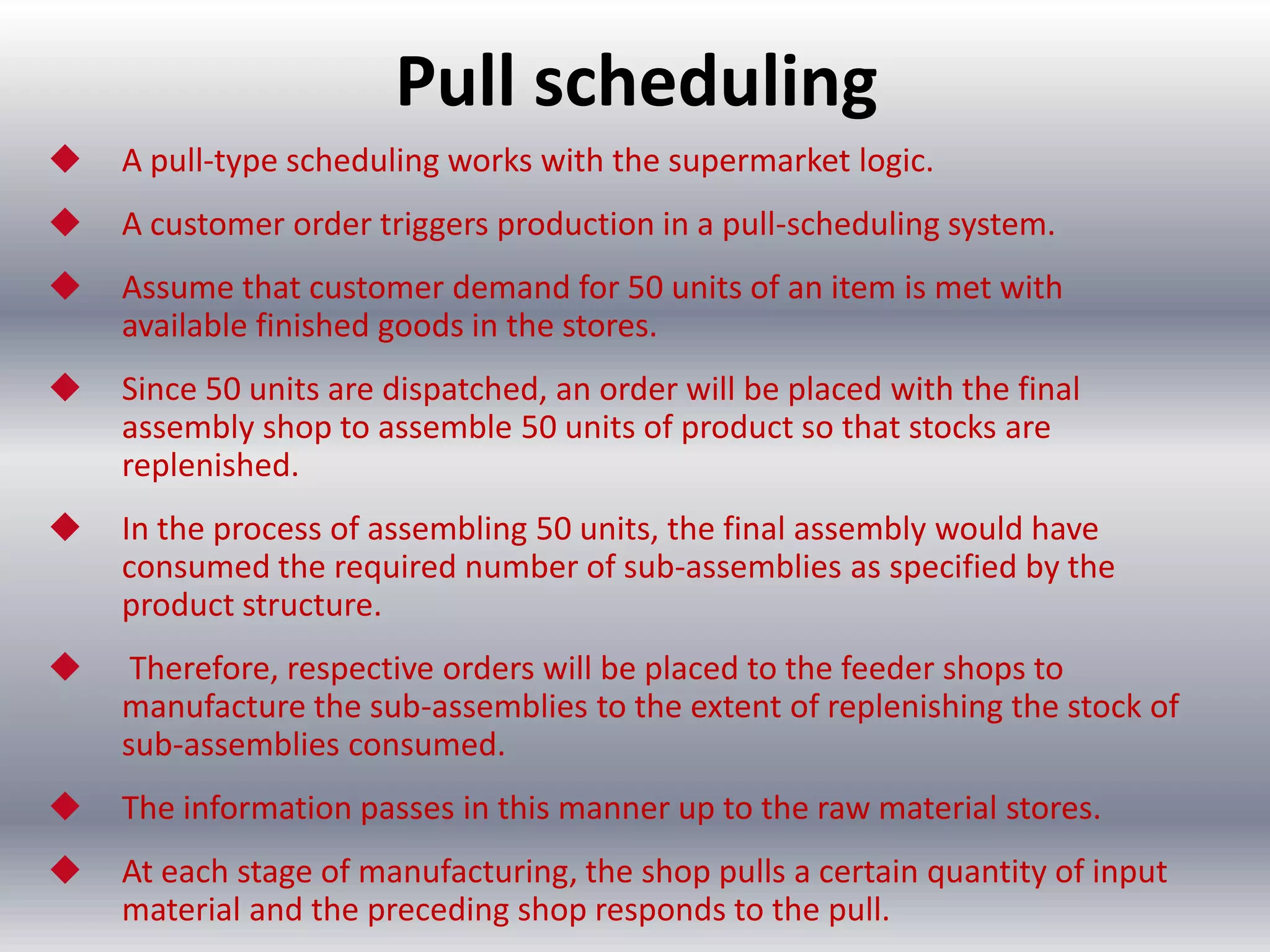 Pull scheduling


A pull-type scheduling works with the supermarket logic.



A customer order triggers production in a pull-scheduling system.



Assume that customer demand for 50 units of an item is met with
available finished goods in the stores.



Since 50 units are dispatched, an order will be placed with the final
assembly shop to assemble 50 units of product so that stocks are
replenished.



In the process of assembling 50 units, the final assembly would have
consumed the required number of sub-assemblies as specified by the
product structure.



Therefore, respective orders will be placed to the feeder shops to
manufacture the sub-assemblies to the extent of replenishing the stock of
sub-assemblies consumed.



The information passes in this manner up to the raw material stores.



At each stage of manufacturing, the shop pulls a certain quantity of input
material and the preceding shop responds to the pull.

 
