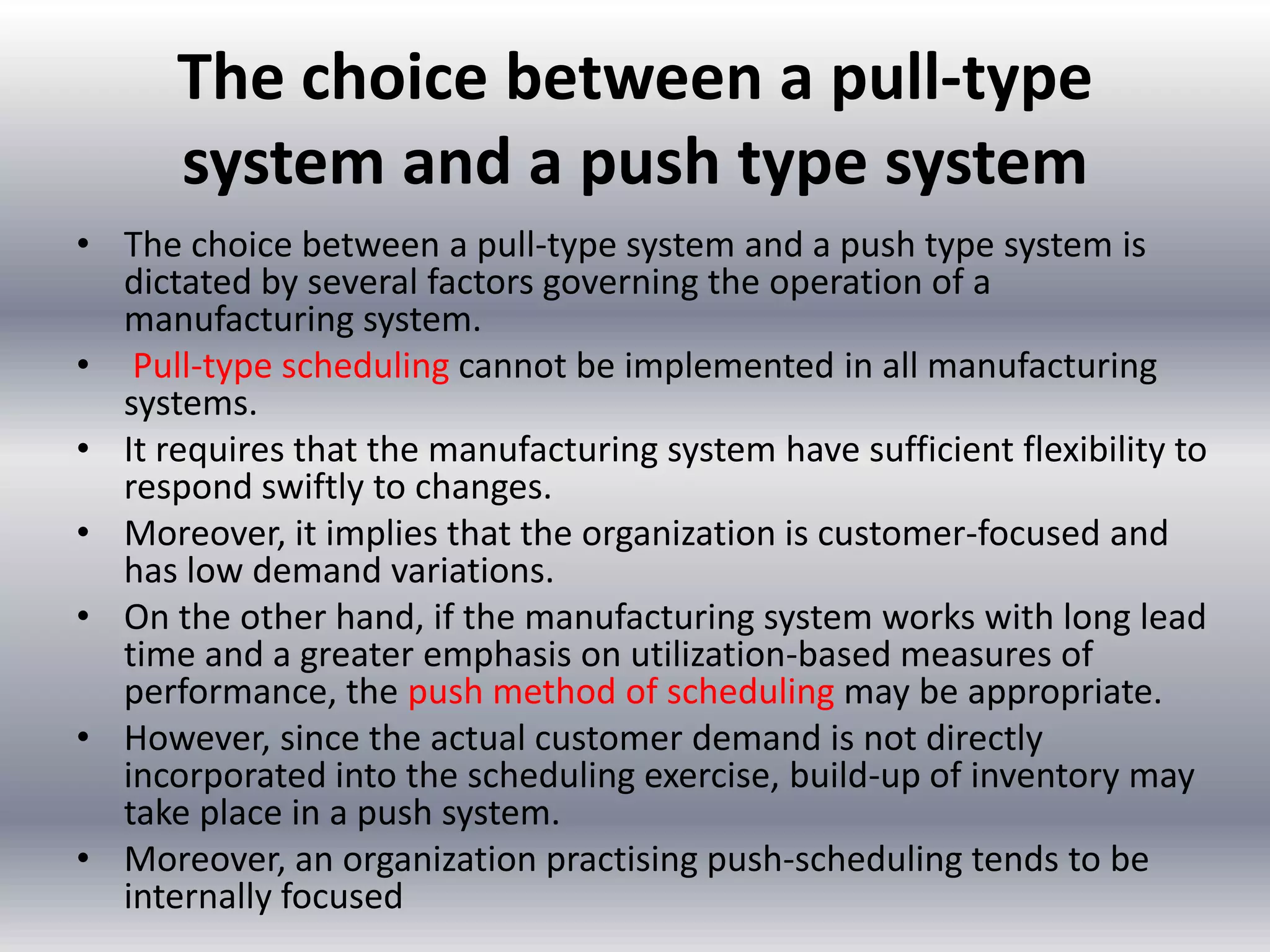 The choice between a pull-type
system and a push type system
• The choice between a pull-type system and a push type system is
dictated by several factors governing the operation of a
manufacturing system.
• Pull-type scheduling cannot be implemented in all manufacturing
systems.
• It requires that the manufacturing system have sufficient flexibility to
respond swiftly to changes.
• Moreover, it implies that the organization is customer-focused and
has low demand variations.
• On the other hand, if the manufacturing system works with long lead
time and a greater emphasis on utilization-based measures of
performance, the push method of scheduling may be appropriate.
• However, since the actual customer demand is not directly
incorporated into the scheduling exercise, build-up of inventory may
take place in a push system.
• Moreover, an organization practising push-scheduling tends to be
internally focused

 