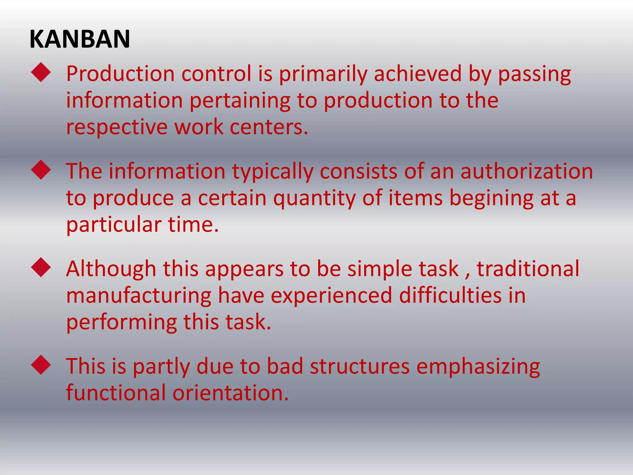 KANBAN
 Production control is primarily achieved by passing
information pertaining to production to the
respective work centers.
 The information typically consists of an authorization
to produce a certain quantity of items begining at a
particular time.

 Although this appears to be simple task , traditional
manufacturing have experienced difficulties in
performing this task.
 This is partly due to bad structures emphasizing
functional orientation.

 