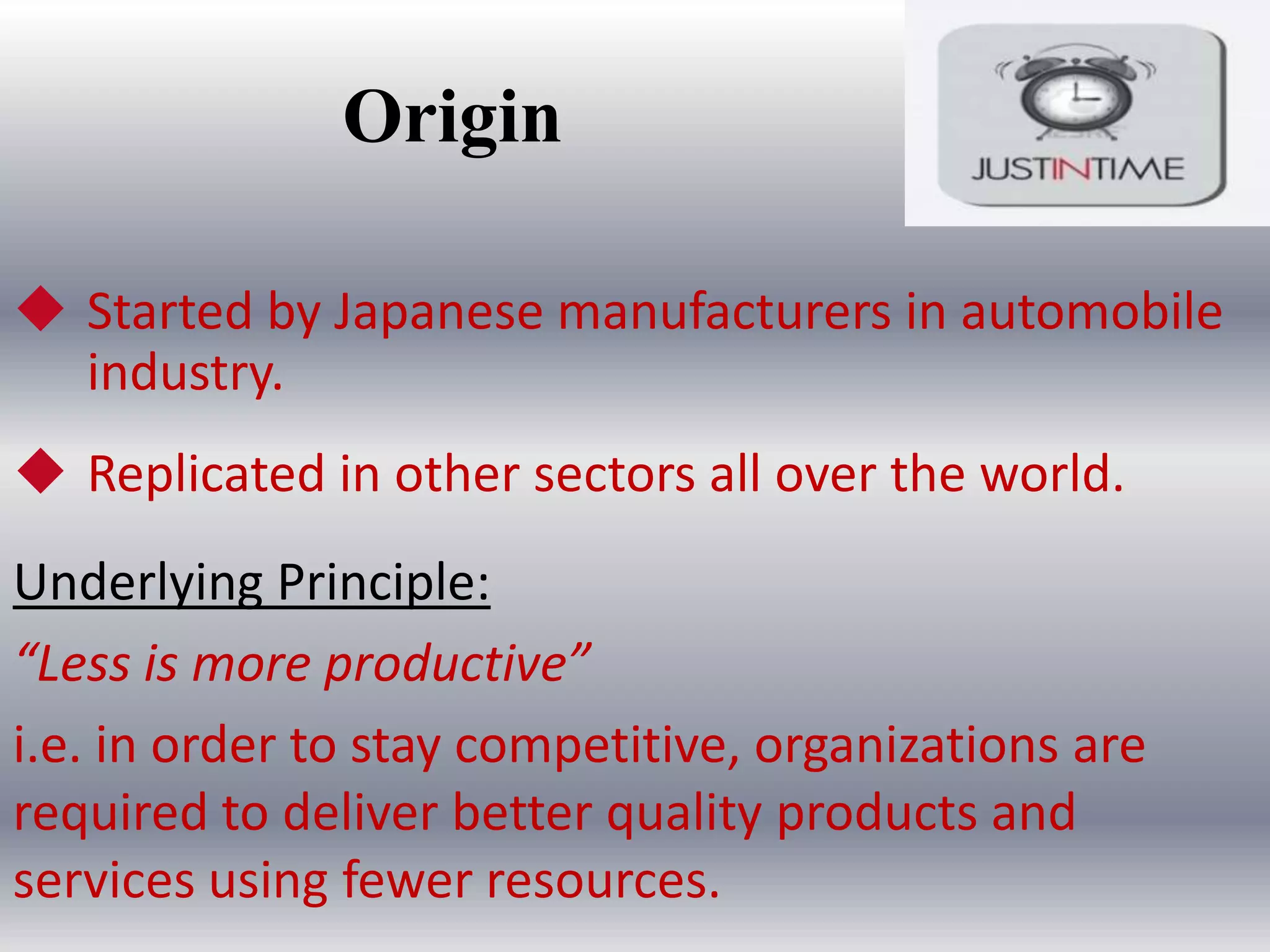 Origin
 Started by Japanese manufacturers in automobile
industry.
 Replicated in other sectors all over the world.
Underlying Principle:
“Less is more productive”
i.e. in order to stay competitive, organizations are
required to deliver better quality products and
services using fewer resources.

 