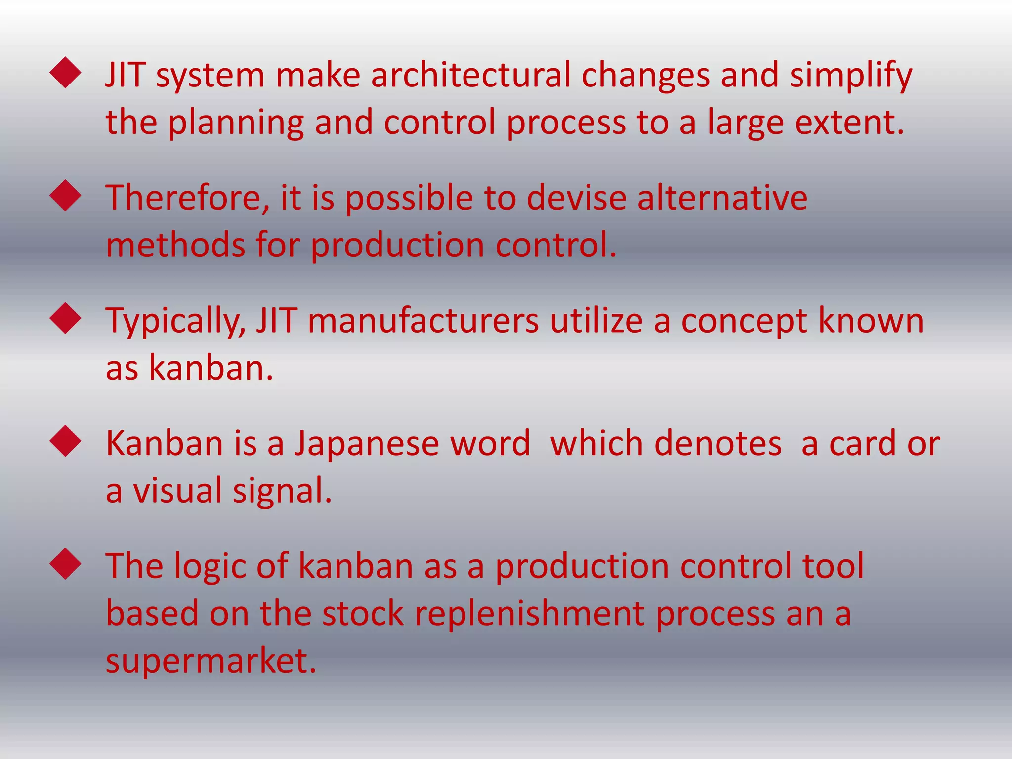  JIT system make architectural changes and simplify
the planning and control process to a large extent.
 Therefore, it is possible to devise alternative
methods for production control.

 Typically, JIT manufacturers utilize a concept known
as kanban.
 Kanban is a Japanese word which denotes a card or
a visual signal.
 The logic of kanban as a production control tool
based on the stock replenishment process an a
supermarket.

 
