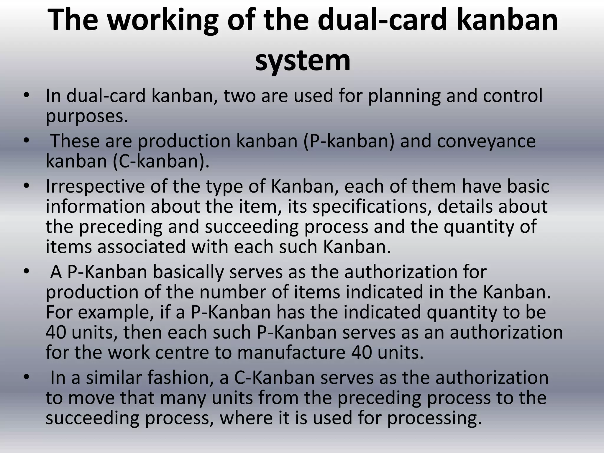 The working of the dual-card kanban
system
• In dual-card kanban, two are used for planning and control
purposes.
• These are production kanban (P-kanban) and conveyance
kanban (C-kanban).
• Irrespective of the type of Kanban, each of them have basic
information about the item, its specifications, details about
the preceding and succeeding process and the quantity of
items associated with each such Kanban.
• A P-Kanban basically serves as the authorization for
production of the number of items indicated in the Kanban.
For example, if a P-Kanban has the indicated quantity to be
40 units, then each such P-Kanban serves as an authorization
for the work centre to manufacture 40 units.
• In a similar fashion, a C-Kanban serves as the authorization
to move that many units from the preceding process to the
succeeding process, where it is used for processing.

 