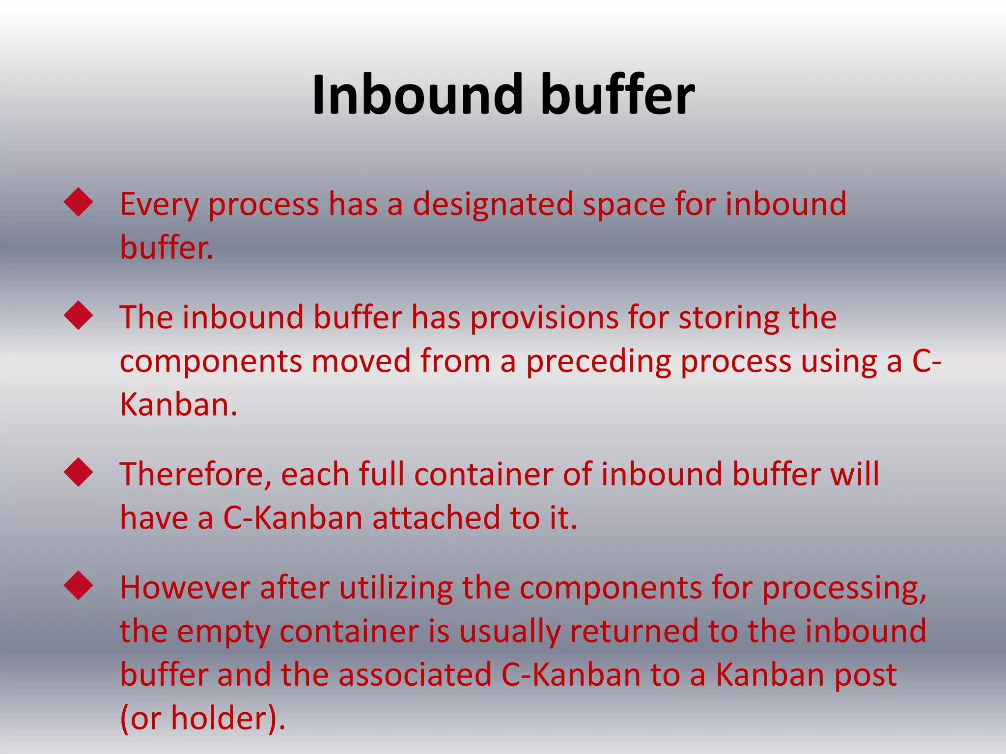 Inbound buffer
 Every process has a designated space for inbound
buffer.
 The inbound buffer has provisions for storing the
components moved from a preceding process using a CKanban.
 Therefore, each full container of inbound buffer will
have a C-Kanban attached to it.
 However after utilizing the components for processing,
the empty container is usually returned to the inbound
buffer and the associated C-Kanban to a Kanban post
(or holder).

 