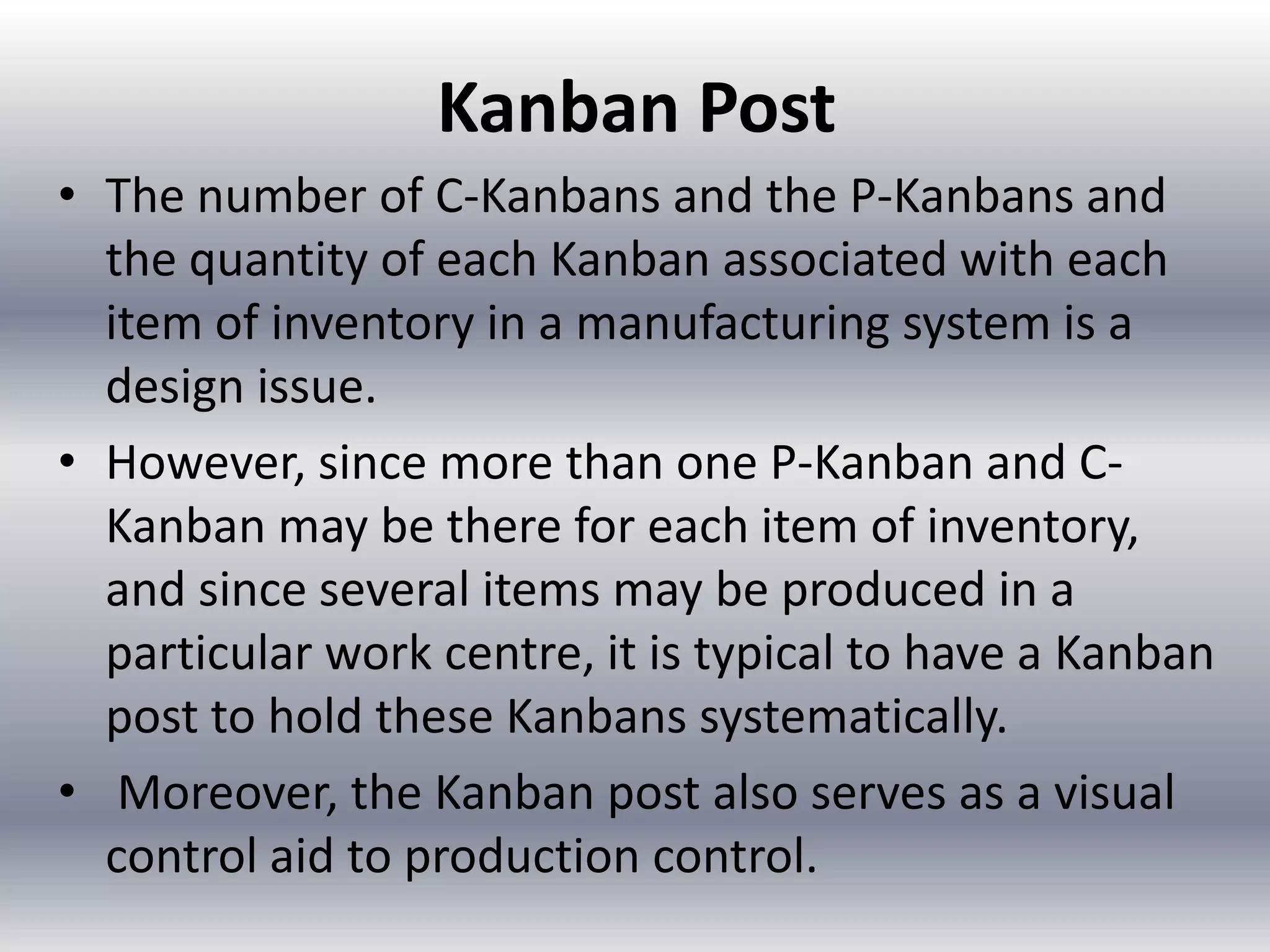 Kanban Post
• The number of C-Kanbans and the P-Kanbans and
the quantity of each Kanban associated with each
item of inventory in a manufacturing system is a
design issue.
• However, since more than one P-Kanban and CKanban may be there for each item of inventory,
and since several items may be produced in a
particular work centre, it is typical to have a Kanban
post to hold these Kanbans systematically.
• Moreover, the Kanban post also serves as a visual
control aid to production control.

 