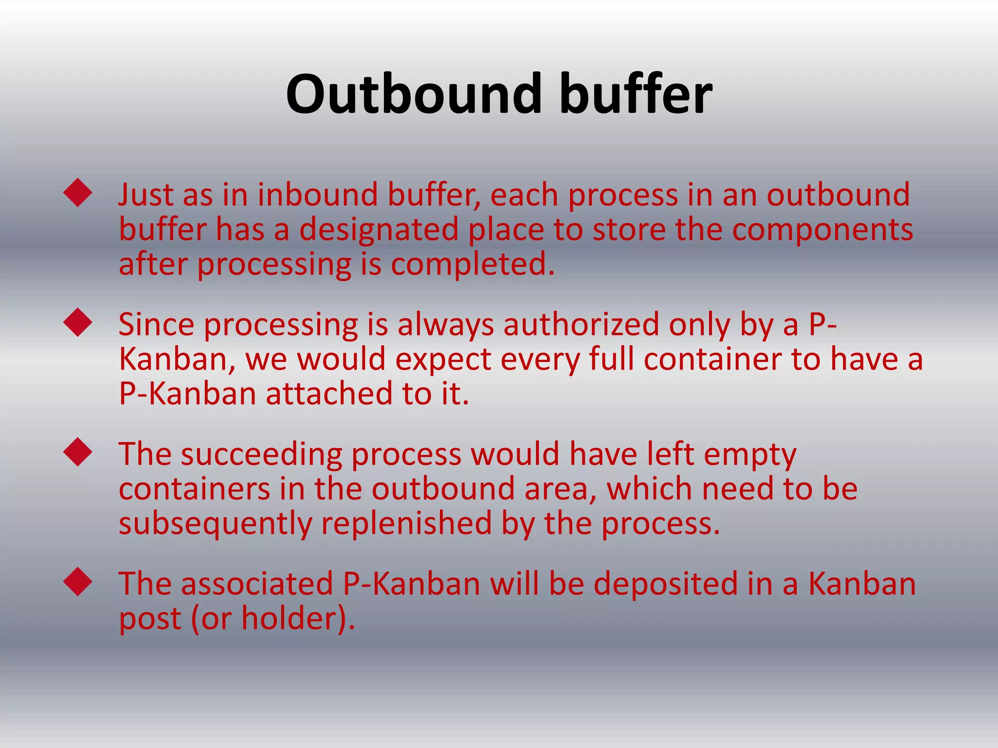 Outbound buffer
 Just as in inbound buffer, each process in an outbound
buffer has a designated place to store the components
after processing is completed.
 Since processing is always authorized only by a PKanban, we would expect every full container to have a
P-Kanban attached to it.
 The succeeding process would have left empty
containers in the outbound area, which need to be
subsequently replenished by the process.

 The associated P-Kanban will be deposited in a Kanban
post (or holder).

 