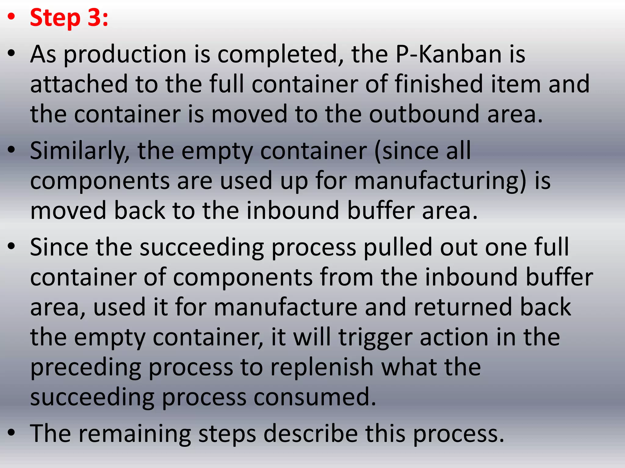 • Step 3:
• As production is completed, the P-Kanban is
attached to the full container of finished item and
the container is moved to the outbound area.
• Similarly, the empty container (since all
components are used up for manufacturing) is
moved back to the inbound buffer area.
• Since the succeeding process pulled out one full
container of components from the inbound buffer
area, used it for manufacture and returned back
the empty container, it will trigger action in the
preceding process to replenish what the
succeeding process consumed.
• The remaining steps describe this process.

 