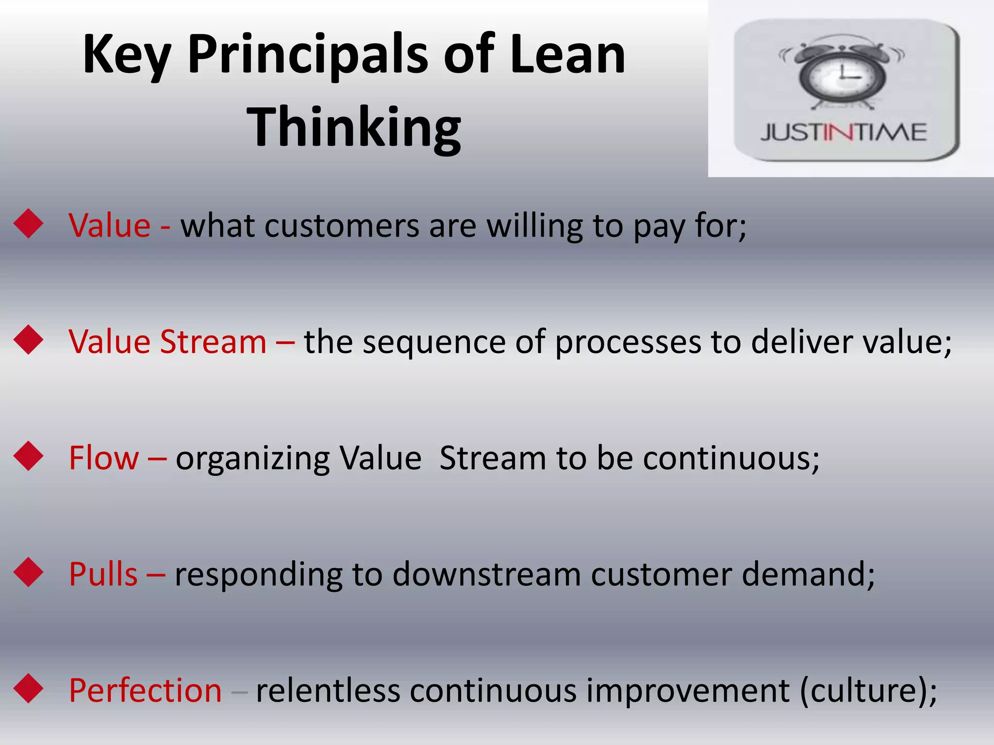 Key Principals of Lean
Thinking
 Value - what customers are willing to pay for;
 Value Stream – the sequence of processes to deliver value;

 Flow – organizing Value Stream to be continuous;
 Pulls – responding to downstream customer demand;
 Perfection – relentless continuous improvement (culture);

 