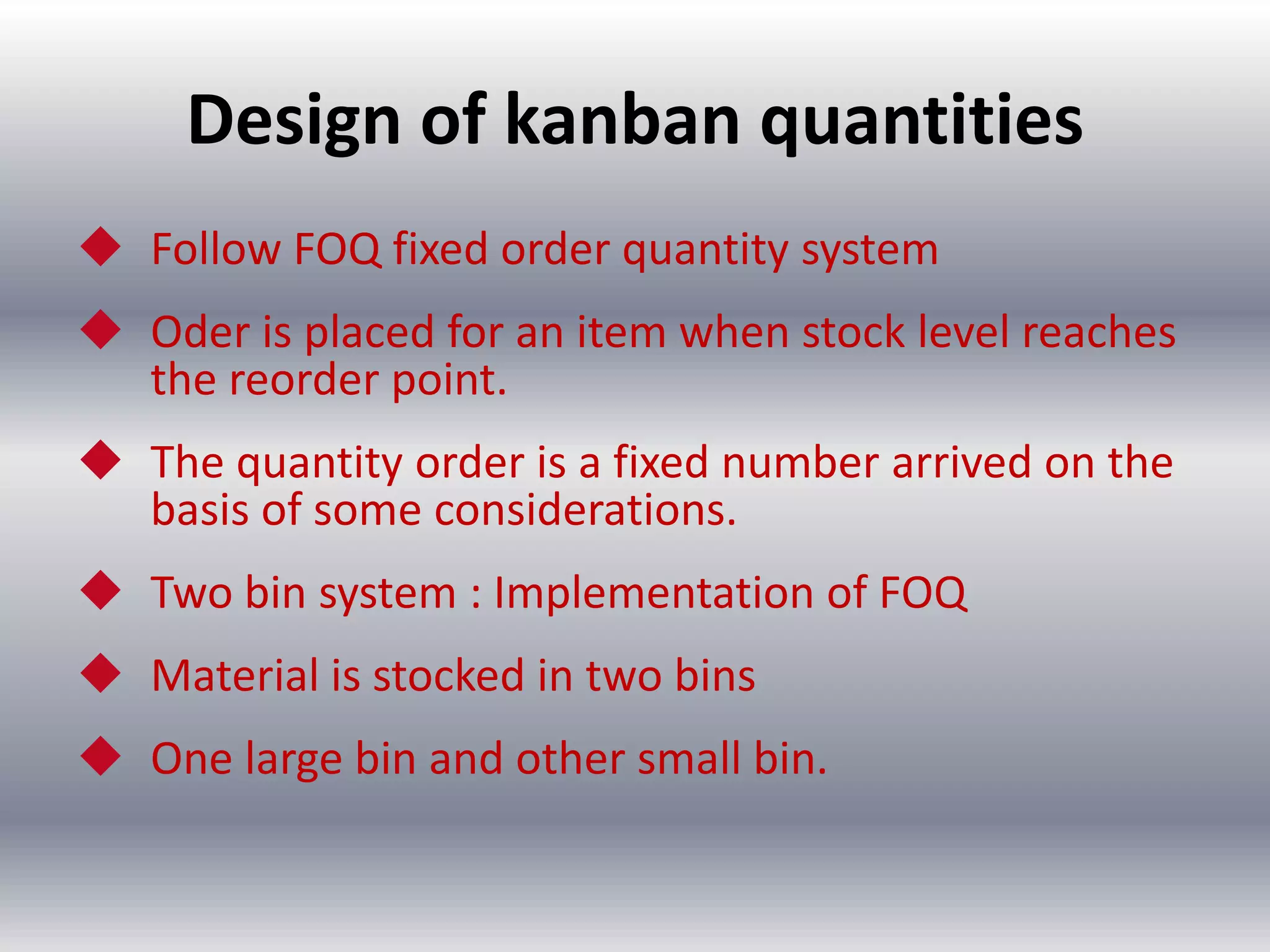 Design of kanban quantities
 Follow FOQ fixed order quantity system

 Oder is placed for an item when stock level reaches
the reorder point.
 The quantity order is a fixed number arrived on the
basis of some considerations.
 Two bin system : Implementation of FOQ
 Material is stocked in two bins

 One large bin and other small bin.

 