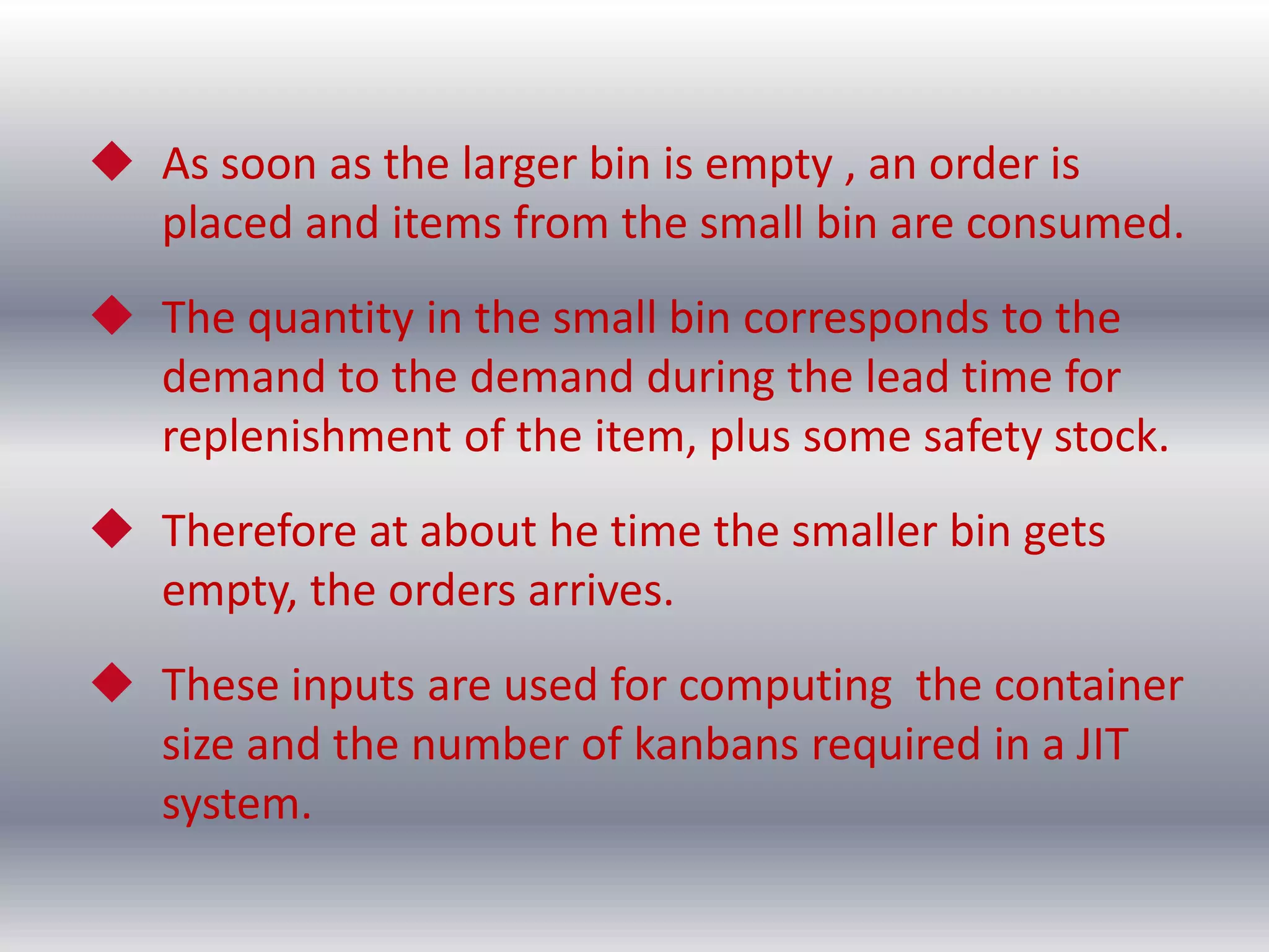  As soon as the larger bin is empty , an order is
placed and items from the small bin are consumed.
 The quantity in the small bin corresponds to the
demand to the demand during the lead time for
replenishment of the item, plus some safety stock.
 Therefore at about he time the smaller bin gets
empty, the orders arrives.

 These inputs are used for computing the container
size and the number of kanbans required in a JIT
system.

 
