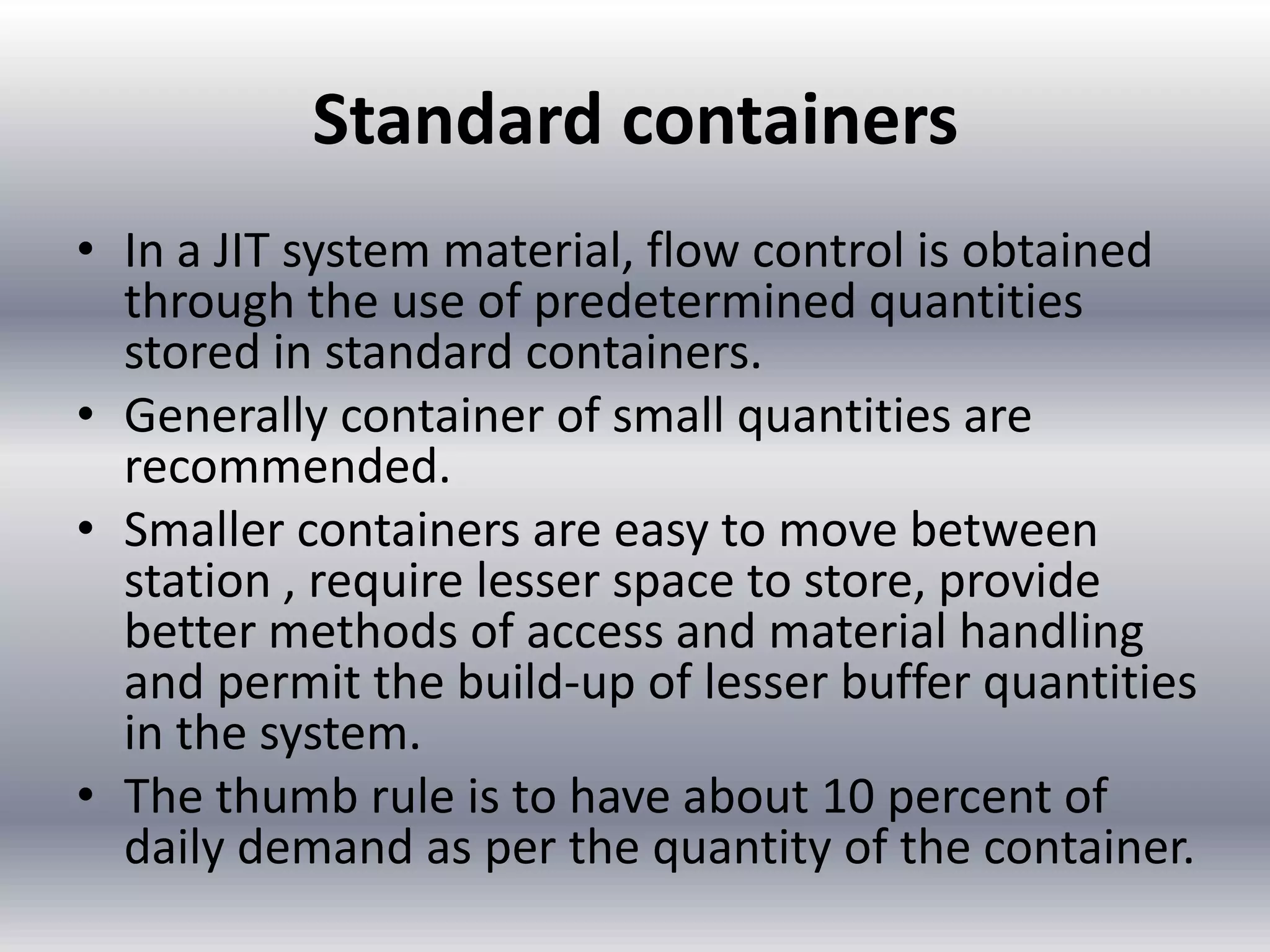 Standard containers
• In a JIT system material, flow control is obtained
through the use of predetermined quantities
stored in standard containers.
• Generally container of small quantities are
recommended.
• Smaller containers are easy to move between
station , require lesser space to store, provide
better methods of access and material handling
and permit the build-up of lesser buffer quantities
in the system.
• The thumb rule is to have about 10 percent of
daily demand as per the quantity of the container.

 